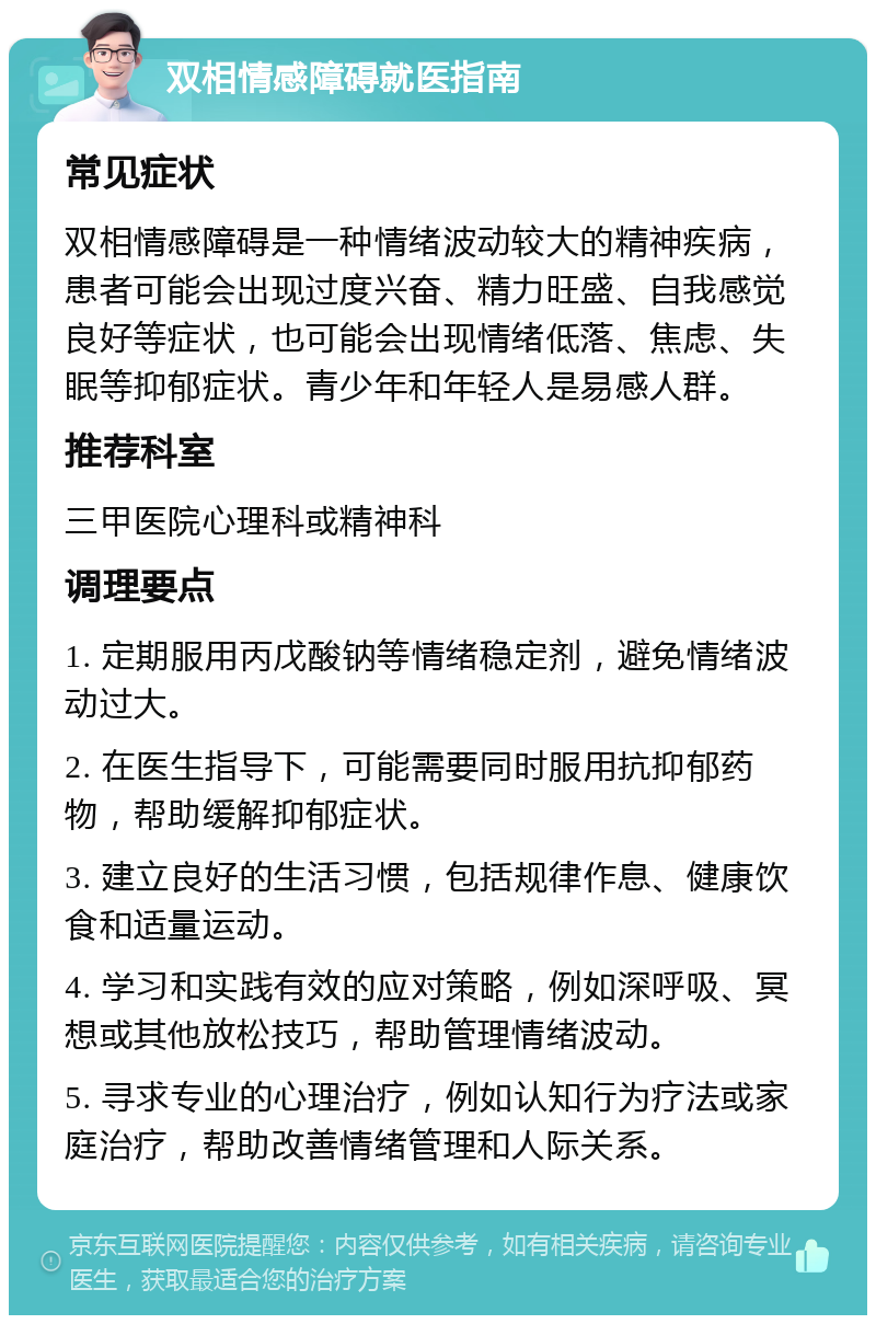 双相情感障碍就医指南 常见症状 双相情感障碍是一种情绪波动较大的精神疾病，患者可能会出现过度兴奋、精力旺盛、自我感觉良好等症状，也可能会出现情绪低落、焦虑、失眠等抑郁症状。青少年和年轻人是易感人群。 推荐科室 三甲医院心理科或精神科 调理要点 1. 定期服用丙戊酸钠等情绪稳定剂，避免情绪波动过大。 2. 在医生指导下，可能需要同时服用抗抑郁药物，帮助缓解抑郁症状。 3. 建立良好的生活习惯，包括规律作息、健康饮食和适量运动。 4. 学习和实践有效的应对策略，例如深呼吸、冥想或其他放松技巧，帮助管理情绪波动。 5. 寻求专业的心理治疗，例如认知行为疗法或家庭治疗，帮助改善情绪管理和人际关系。