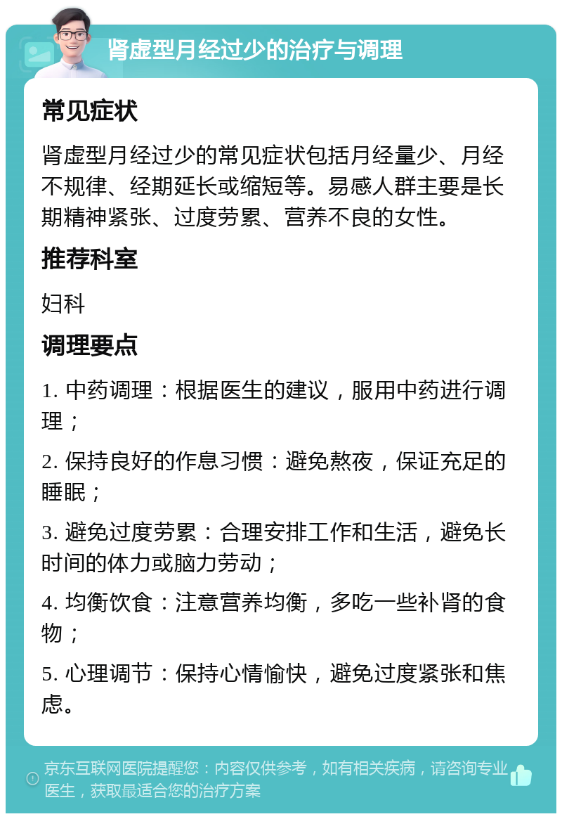 肾虚型月经过少的治疗与调理 常见症状 肾虚型月经过少的常见症状包括月经量少、月经不规律、经期延长或缩短等。易感人群主要是长期精神紧张、过度劳累、营养不良的女性。 推荐科室 妇科 调理要点 1. 中药调理：根据医生的建议，服用中药进行调理； 2. 保持良好的作息习惯：避免熬夜，保证充足的睡眠； 3. 避免过度劳累：合理安排工作和生活，避免长时间的体力或脑力劳动； 4. 均衡饮食：注意营养均衡，多吃一些补肾的食物； 5. 心理调节：保持心情愉快，避免过度紧张和焦虑。