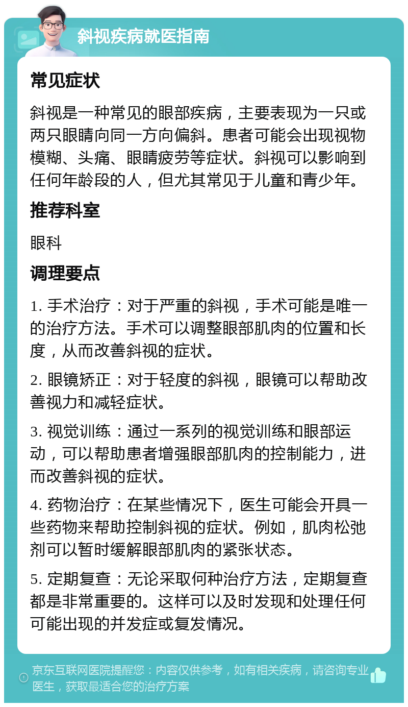 斜视疾病就医指南 常见症状 斜视是一种常见的眼部疾病，主要表现为一只或两只眼睛向同一方向偏斜。患者可能会出现视物模糊、头痛、眼睛疲劳等症状。斜视可以影响到任何年龄段的人，但尤其常见于儿童和青少年。 推荐科室 眼科 调理要点 1. 手术治疗：对于严重的斜视，手术可能是唯一的治疗方法。手术可以调整眼部肌肉的位置和长度，从而改善斜视的症状。 2. 眼镜矫正：对于轻度的斜视，眼镜可以帮助改善视力和减轻症状。 3. 视觉训练：通过一系列的视觉训练和眼部运动，可以帮助患者增强眼部肌肉的控制能力，进而改善斜视的症状。 4. 药物治疗：在某些情况下，医生可能会开具一些药物来帮助控制斜视的症状。例如，肌肉松弛剂可以暂时缓解眼部肌肉的紧张状态。 5. 定期复查：无论采取何种治疗方法，定期复查都是非常重要的。这样可以及时发现和处理任何可能出现的并发症或复发情况。