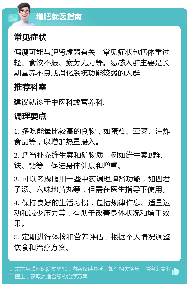 增肥就医指南 常见症状 偏瘦可能与脾肾虚弱有关，常见症状包括体重过轻、食欲不振、疲劳无力等。易感人群主要是长期营养不良或消化系统功能较弱的人群。 推荐科室 建议就诊于中医科或营养科。 调理要点 1. 多吃能量比较高的食物，如蛋糕、荤菜、油炸食品等，以增加热量摄入。 2. 适当补充维生素和矿物质，例如维生素B群、铁、钙等，促进身体健康和增重。 3. 可以考虑服用一些中药调理脾肾功能，如四君子汤、六味地黄丸等，但需在医生指导下使用。 4. 保持良好的生活习惯，包括规律作息、适量运动和减少压力等，有助于改善身体状况和增重效果。 5. 定期进行体检和营养评估，根据个人情况调整饮食和治疗方案。