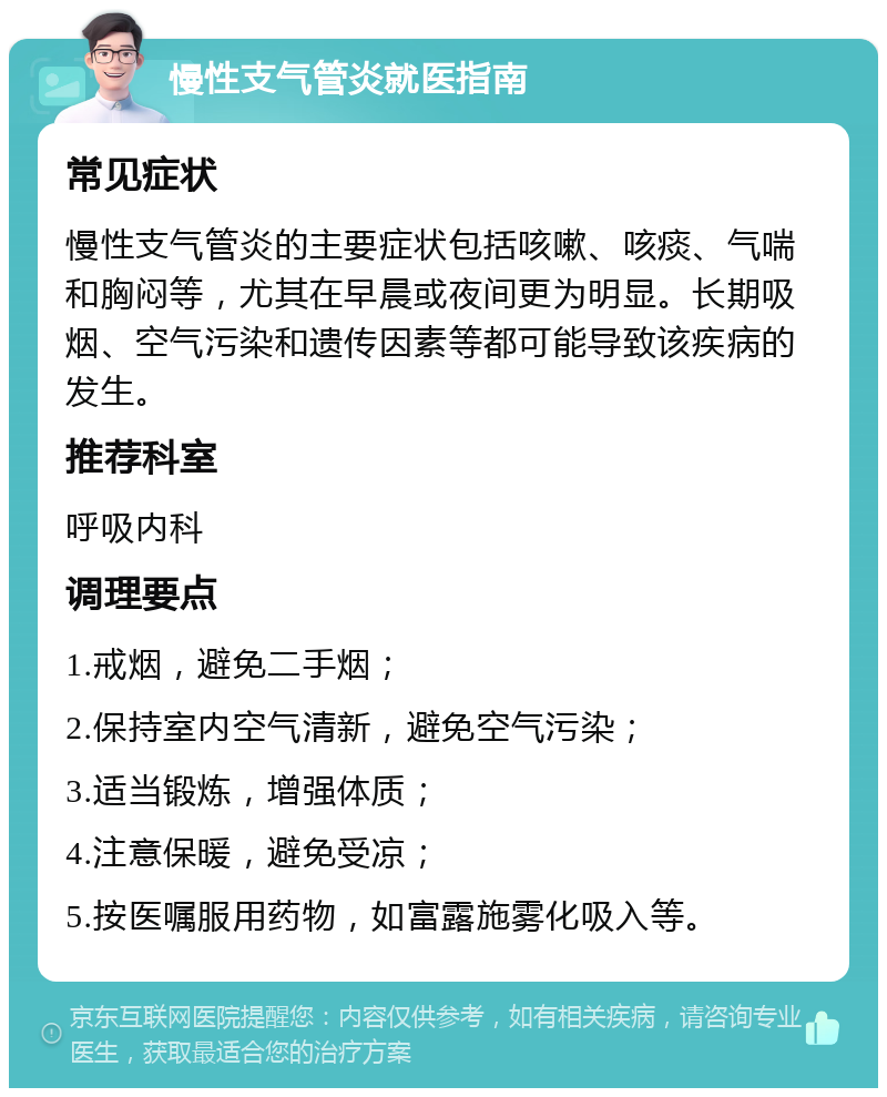 慢性支气管炎就医指南 常见症状 慢性支气管炎的主要症状包括咳嗽、咳痰、气喘和胸闷等，尤其在早晨或夜间更为明显。长期吸烟、空气污染和遗传因素等都可能导致该疾病的发生。 推荐科室 呼吸内科 调理要点 1.戒烟，避免二手烟； 2.保持室内空气清新，避免空气污染； 3.适当锻炼，增强体质； 4.注意保暖，避免受凉； 5.按医嘱服用药物，如富露施雾化吸入等。