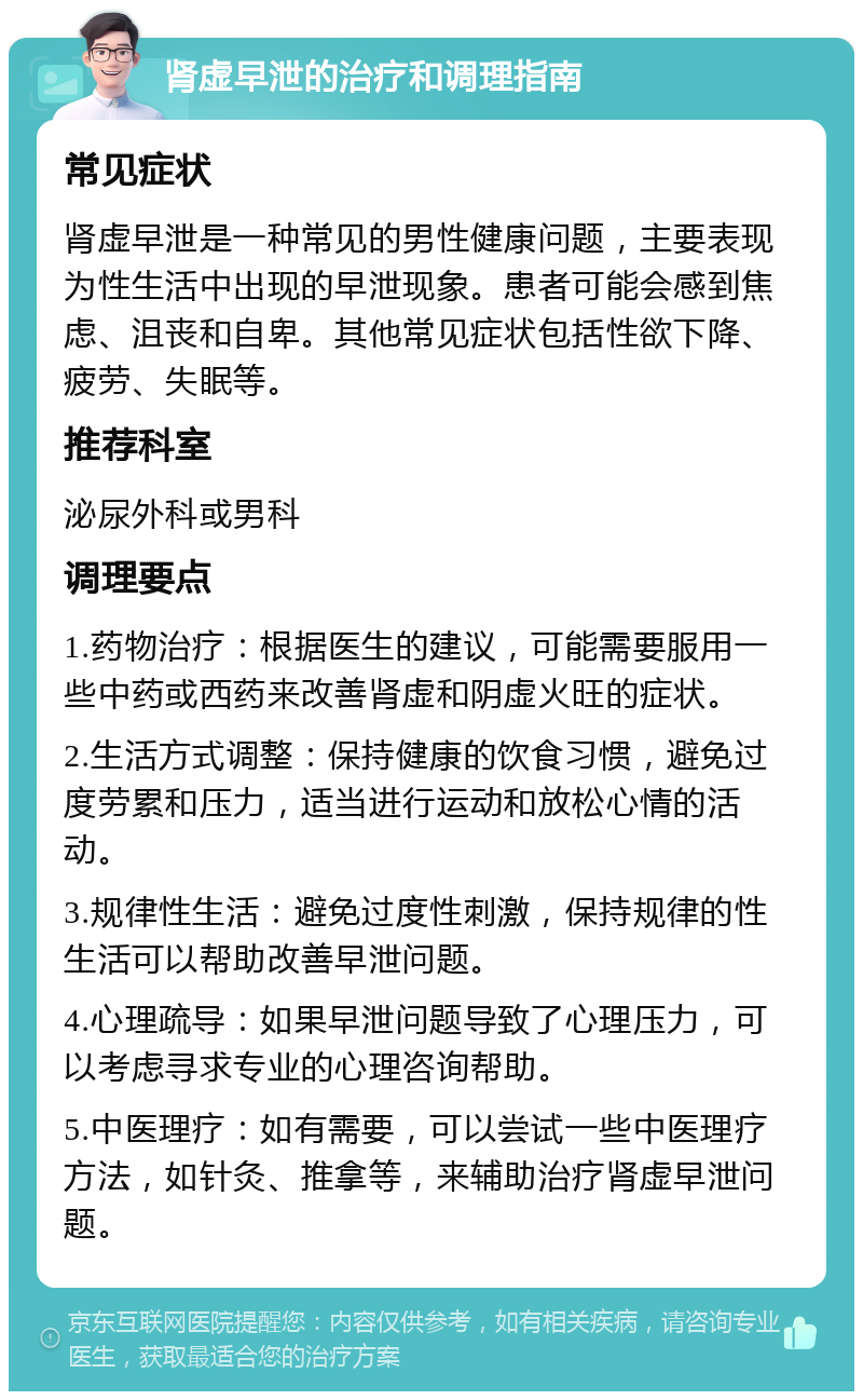 肾虚早泄的治疗和调理指南 常见症状 肾虚早泄是一种常见的男性健康问题，主要表现为性生活中出现的早泄现象。患者可能会感到焦虑、沮丧和自卑。其他常见症状包括性欲下降、疲劳、失眠等。 推荐科室 泌尿外科或男科 调理要点 1.药物治疗：根据医生的建议，可能需要服用一些中药或西药来改善肾虚和阴虚火旺的症状。 2.生活方式调整：保持健康的饮食习惯，避免过度劳累和压力，适当进行运动和放松心情的活动。 3.规律性生活：避免过度性刺激，保持规律的性生活可以帮助改善早泄问题。 4.心理疏导：如果早泄问题导致了心理压力，可以考虑寻求专业的心理咨询帮助。 5.中医理疗：如有需要，可以尝试一些中医理疗方法，如针灸、推拿等，来辅助治疗肾虚早泄问题。