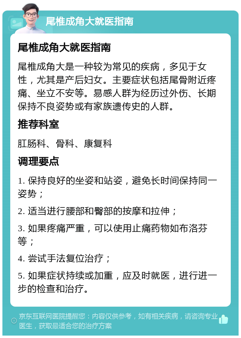 尾椎成角大就医指南 尾椎成角大就医指南 尾椎成角大是一种较为常见的疾病，多见于女性，尤其是产后妇女。主要症状包括尾骨附近疼痛、坐立不安等。易感人群为经历过外伤、长期保持不良姿势或有家族遗传史的人群。 推荐科室 肛肠科、骨科、康复科 调理要点 1. 保持良好的坐姿和站姿，避免长时间保持同一姿势； 2. 适当进行腰部和臀部的按摩和拉伸； 3. 如果疼痛严重，可以使用止痛药物如布洛芬等； 4. 尝试手法复位治疗； 5. 如果症状持续或加重，应及时就医，进行进一步的检查和治疗。