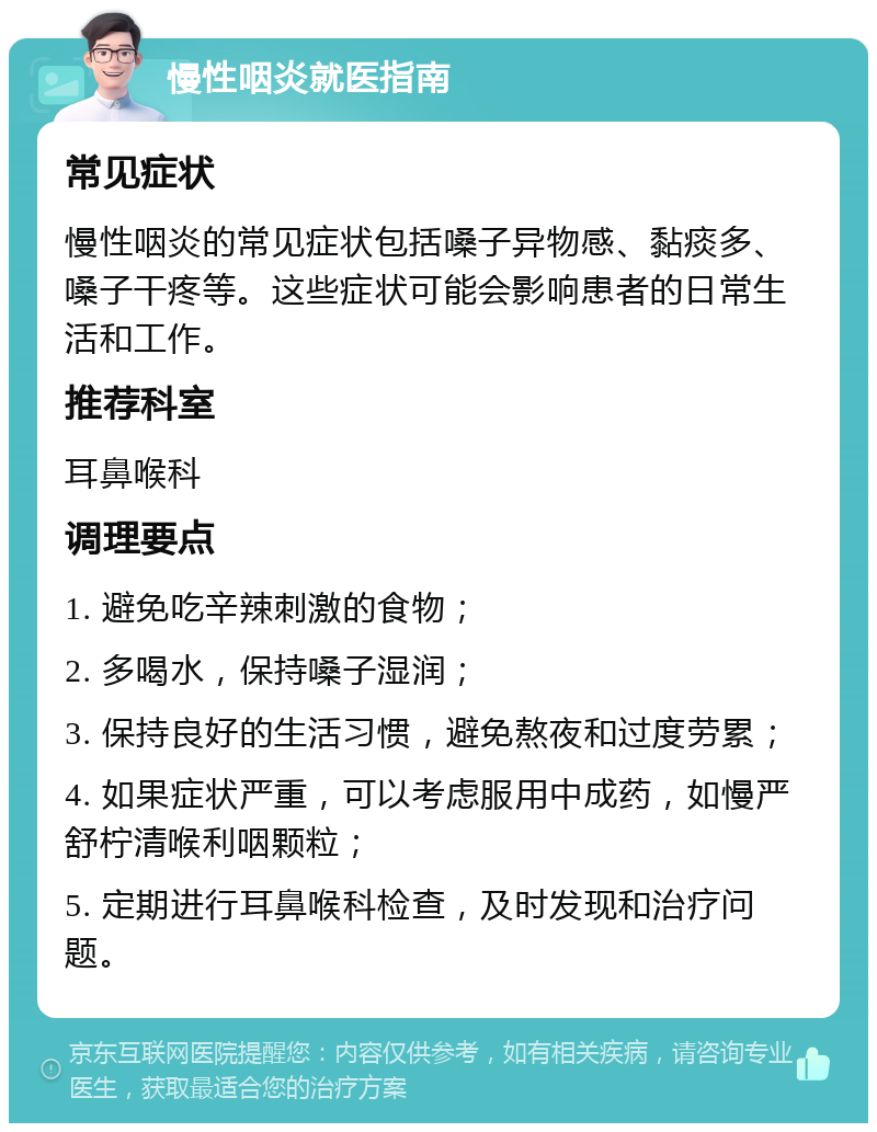 慢性咽炎就医指南 常见症状 慢性咽炎的常见症状包括嗓子异物感、黏痰多、嗓子干疼等。这些症状可能会影响患者的日常生活和工作。 推荐科室 耳鼻喉科 调理要点 1. 避免吃辛辣刺激的食物； 2. 多喝水，保持嗓子湿润； 3. 保持良好的生活习惯，避免熬夜和过度劳累； 4. 如果症状严重，可以考虑服用中成药，如慢严舒柠清喉利咽颗粒； 5. 定期进行耳鼻喉科检查，及时发现和治疗问题。