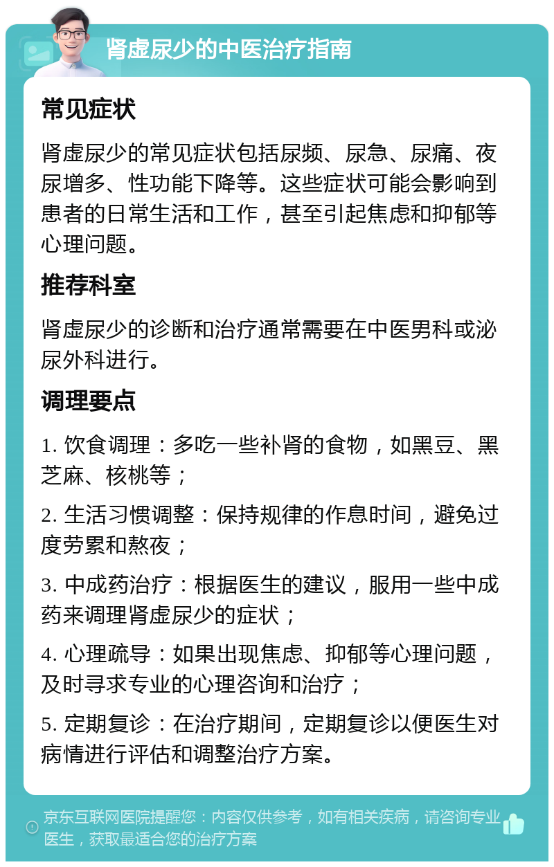 肾虚尿少的中医治疗指南 常见症状 肾虚尿少的常见症状包括尿频、尿急、尿痛、夜尿增多、性功能下降等。这些症状可能会影响到患者的日常生活和工作，甚至引起焦虑和抑郁等心理问题。 推荐科室 肾虚尿少的诊断和治疗通常需要在中医男科或泌尿外科进行。 调理要点 1. 饮食调理：多吃一些补肾的食物，如黑豆、黑芝麻、核桃等； 2. 生活习惯调整：保持规律的作息时间，避免过度劳累和熬夜； 3. 中成药治疗：根据医生的建议，服用一些中成药来调理肾虚尿少的症状； 4. 心理疏导：如果出现焦虑、抑郁等心理问题，及时寻求专业的心理咨询和治疗； 5. 定期复诊：在治疗期间，定期复诊以便医生对病情进行评估和调整治疗方案。