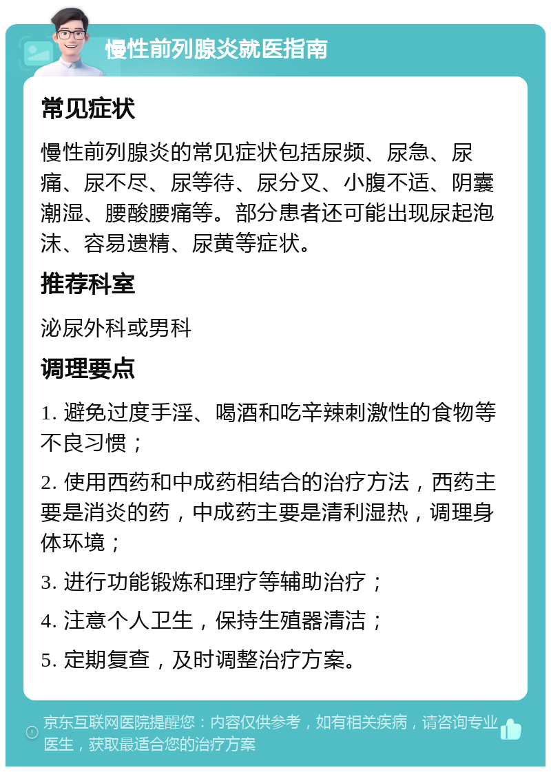 慢性前列腺炎就医指南 常见症状 慢性前列腺炎的常见症状包括尿频、尿急、尿痛、尿不尽、尿等待、尿分叉、小腹不适、阴囊潮湿、腰酸腰痛等。部分患者还可能出现尿起泡沫、容易遗精、尿黄等症状。 推荐科室 泌尿外科或男科 调理要点 1. 避免过度手淫、喝酒和吃辛辣刺激性的食物等不良习惯； 2. 使用西药和中成药相结合的治疗方法，西药主要是消炎的药，中成药主要是清利湿热，调理身体环境； 3. 进行功能锻炼和理疗等辅助治疗； 4. 注意个人卫生，保持生殖器清洁； 5. 定期复查，及时调整治疗方案。