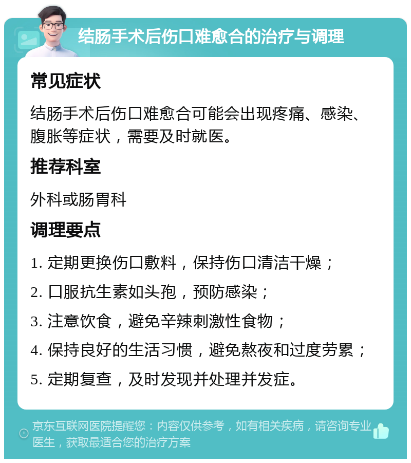 结肠手术后伤口难愈合的治疗与调理 常见症状 结肠手术后伤口难愈合可能会出现疼痛、感染、腹胀等症状，需要及时就医。 推荐科室 外科或肠胃科 调理要点 1. 定期更换伤口敷料，保持伤口清洁干燥； 2. 口服抗生素如头孢，预防感染； 3. 注意饮食，避免辛辣刺激性食物； 4. 保持良好的生活习惯，避免熬夜和过度劳累； 5. 定期复查，及时发现并处理并发症。