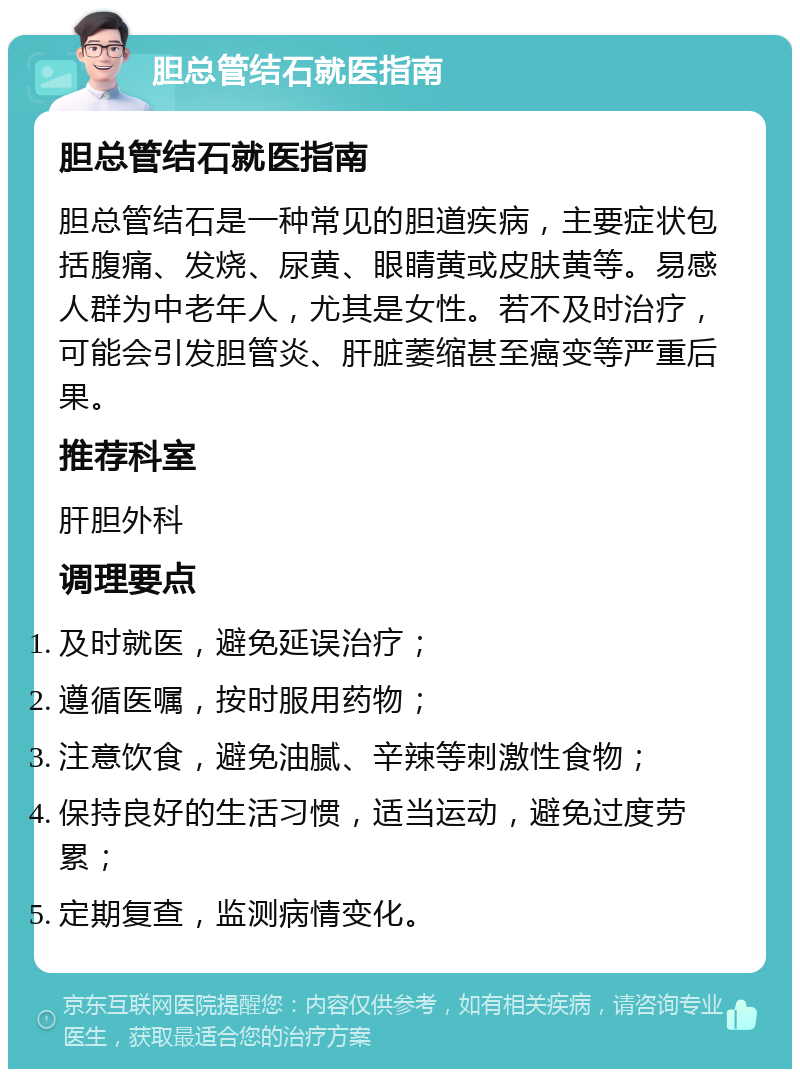 胆总管结石就医指南 胆总管结石就医指南 胆总管结石是一种常见的胆道疾病，主要症状包括腹痛、发烧、尿黄、眼睛黄或皮肤黄等。易感人群为中老年人，尤其是女性。若不及时治疗，可能会引发胆管炎、肝脏萎缩甚至癌变等严重后果。 推荐科室 肝胆外科 调理要点 及时就医，避免延误治疗； 遵循医嘱，按时服用药物； 注意饮食，避免油腻、辛辣等刺激性食物； 保持良好的生活习惯，适当运动，避免过度劳累； 定期复查，监测病情变化。