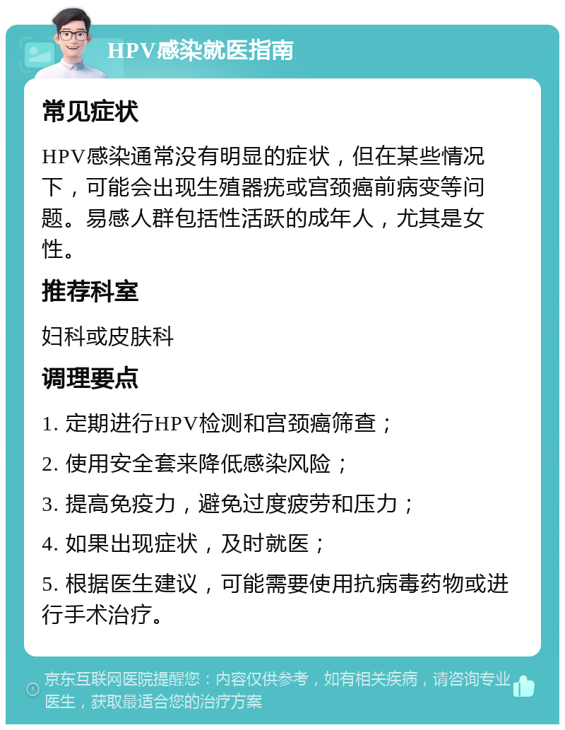 HPV感染就医指南 常见症状 HPV感染通常没有明显的症状，但在某些情况下，可能会出现生殖器疣或宫颈癌前病变等问题。易感人群包括性活跃的成年人，尤其是女性。 推荐科室 妇科或皮肤科 调理要点 1. 定期进行HPV检测和宫颈癌筛查； 2. 使用安全套来降低感染风险； 3. 提高免疫力，避免过度疲劳和压力； 4. 如果出现症状，及时就医； 5. 根据医生建议，可能需要使用抗病毒药物或进行手术治疗。