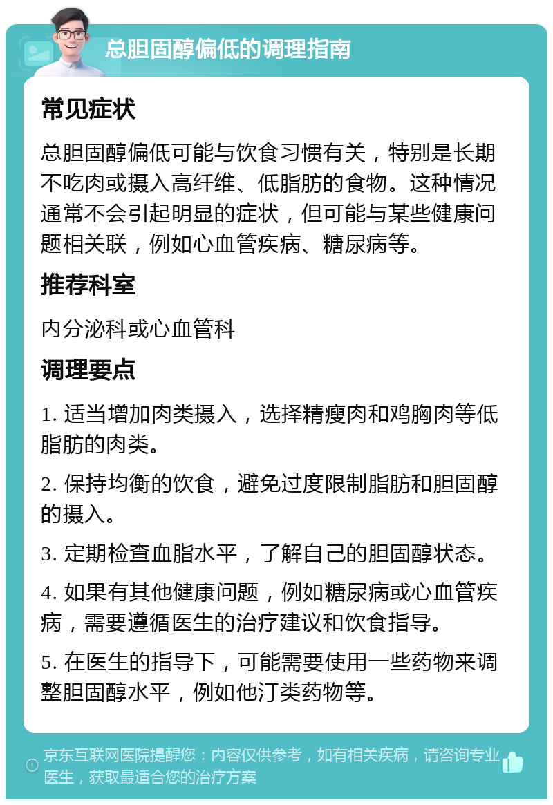 总胆固醇偏低的调理指南 常见症状 总胆固醇偏低可能与饮食习惯有关，特别是长期不吃肉或摄入高纤维、低脂肪的食物。这种情况通常不会引起明显的症状，但可能与某些健康问题相关联，例如心血管疾病、糖尿病等。 推荐科室 内分泌科或心血管科 调理要点 1. 适当增加肉类摄入，选择精瘦肉和鸡胸肉等低脂肪的肉类。 2. 保持均衡的饮食，避免过度限制脂肪和胆固醇的摄入。 3. 定期检查血脂水平，了解自己的胆固醇状态。 4. 如果有其他健康问题，例如糖尿病或心血管疾病，需要遵循医生的治疗建议和饮食指导。 5. 在医生的指导下，可能需要使用一些药物来调整胆固醇水平，例如他汀类药物等。