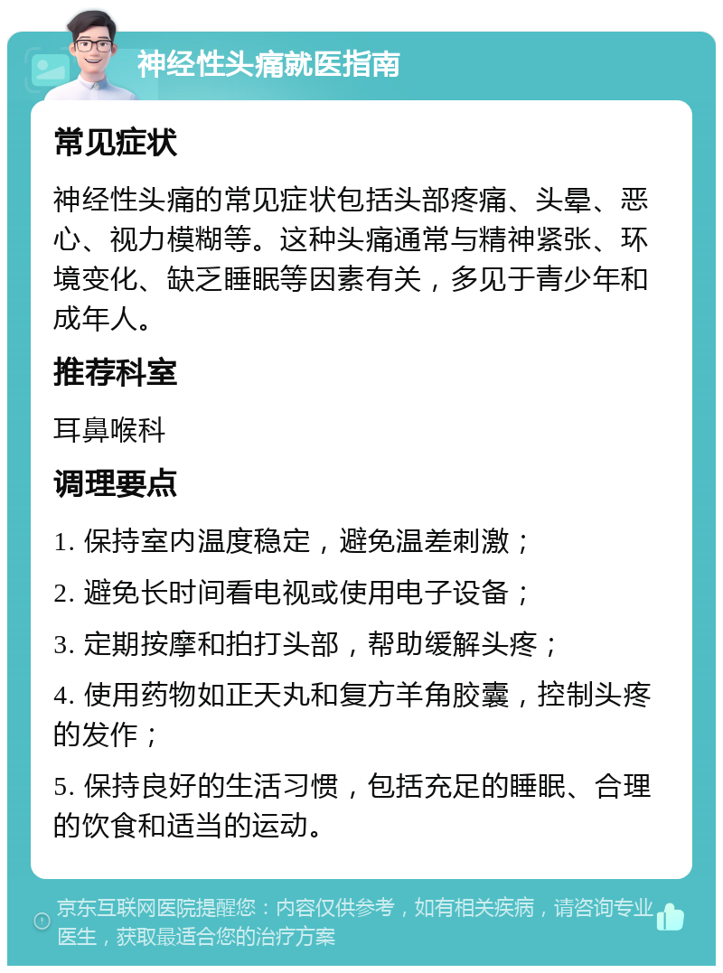 神经性头痛就医指南 常见症状 神经性头痛的常见症状包括头部疼痛、头晕、恶心、视力模糊等。这种头痛通常与精神紧张、环境变化、缺乏睡眠等因素有关，多见于青少年和成年人。 推荐科室 耳鼻喉科 调理要点 1. 保持室内温度稳定，避免温差刺激； 2. 避免长时间看电视或使用电子设备； 3. 定期按摩和拍打头部，帮助缓解头疼； 4. 使用药物如正天丸和复方羊角胶囊，控制头疼的发作； 5. 保持良好的生活习惯，包括充足的睡眠、合理的饮食和适当的运动。