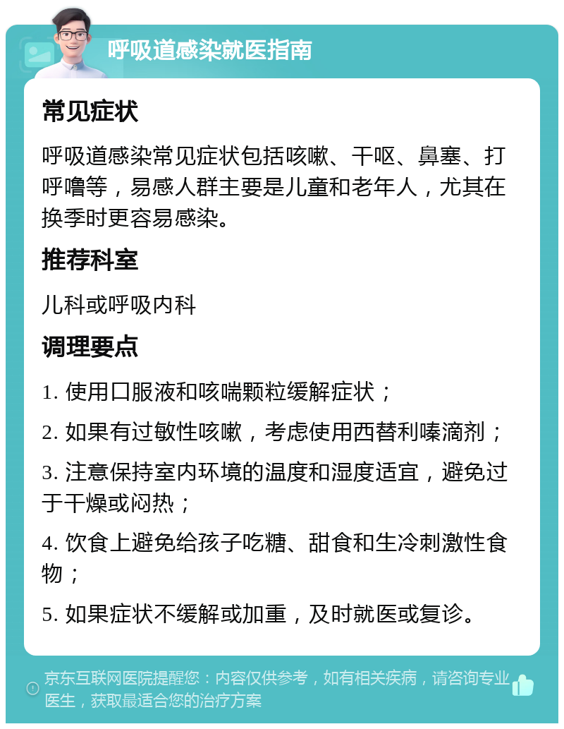 呼吸道感染就医指南 常见症状 呼吸道感染常见症状包括咳嗽、干呕、鼻塞、打呼噜等，易感人群主要是儿童和老年人，尤其在换季时更容易感染。 推荐科室 儿科或呼吸内科 调理要点 1. 使用口服液和咳喘颗粒缓解症状； 2. 如果有过敏性咳嗽，考虑使用西替利嗪滴剂； 3. 注意保持室内环境的温度和湿度适宜，避免过于干燥或闷热； 4. 饮食上避免给孩子吃糖、甜食和生冷刺激性食物； 5. 如果症状不缓解或加重，及时就医或复诊。