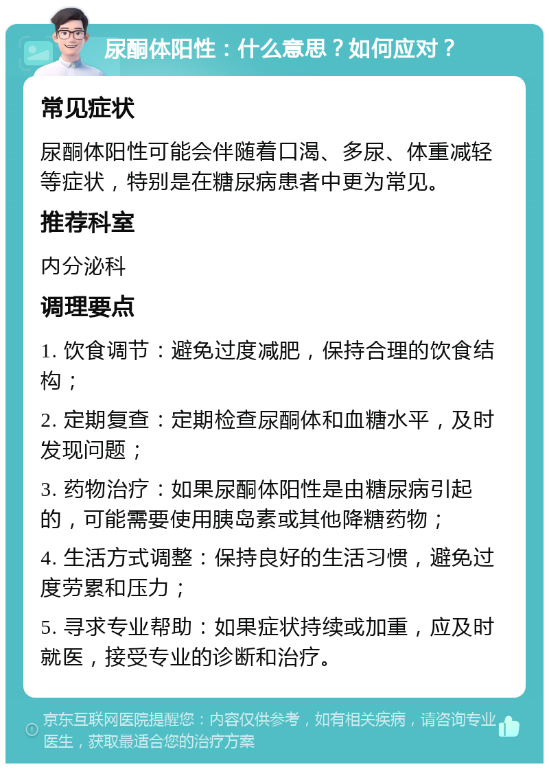 尿酮体阳性：什么意思？如何应对？ 常见症状 尿酮体阳性可能会伴随着口渴、多尿、体重减轻等症状，特别是在糖尿病患者中更为常见。 推荐科室 内分泌科 调理要点 1. 饮食调节：避免过度减肥，保持合理的饮食结构； 2. 定期复查：定期检查尿酮体和血糖水平，及时发现问题； 3. 药物治疗：如果尿酮体阳性是由糖尿病引起的，可能需要使用胰岛素或其他降糖药物； 4. 生活方式调整：保持良好的生活习惯，避免过度劳累和压力； 5. 寻求专业帮助：如果症状持续或加重，应及时就医，接受专业的诊断和治疗。