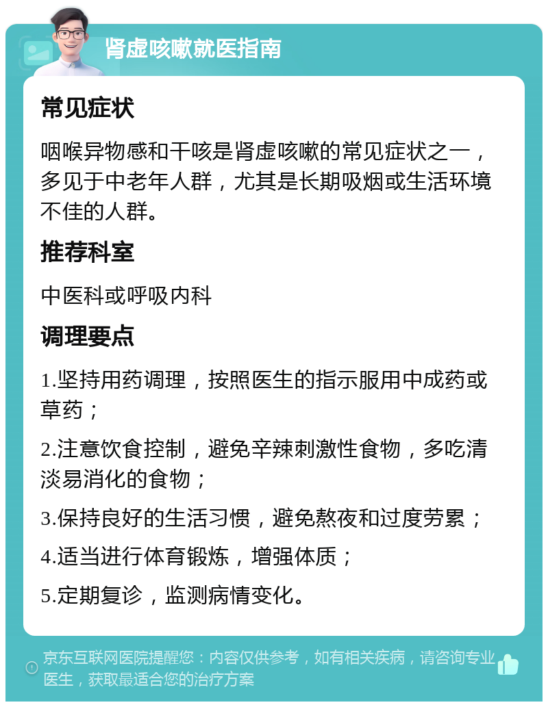 肾虚咳嗽就医指南 常见症状 咽喉异物感和干咳是肾虚咳嗽的常见症状之一，多见于中老年人群，尤其是长期吸烟或生活环境不佳的人群。 推荐科室 中医科或呼吸内科 调理要点 1.坚持用药调理，按照医生的指示服用中成药或草药； 2.注意饮食控制，避免辛辣刺激性食物，多吃清淡易消化的食物； 3.保持良好的生活习惯，避免熬夜和过度劳累； 4.适当进行体育锻炼，增强体质； 5.定期复诊，监测病情变化。