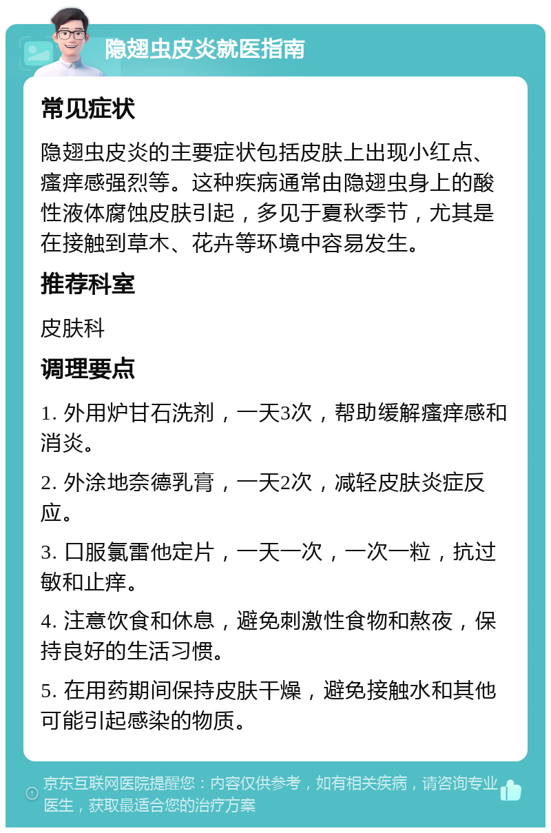 隐翅虫皮炎就医指南 常见症状 隐翅虫皮炎的主要症状包括皮肤上出现小红点、瘙痒感强烈等。这种疾病通常由隐翅虫身上的酸性液体腐蚀皮肤引起，多见于夏秋季节，尤其是在接触到草木、花卉等环境中容易发生。 推荐科室 皮肤科 调理要点 1. 外用炉甘石洗剂，一天3次，帮助缓解瘙痒感和消炎。 2. 外涂地奈德乳膏，一天2次，减轻皮肤炎症反应。 3. 口服氯雷他定片，一天一次，一次一粒，抗过敏和止痒。 4. 注意饮食和休息，避免刺激性食物和熬夜，保持良好的生活习惯。 5. 在用药期间保持皮肤干燥，避免接触水和其他可能引起感染的物质。