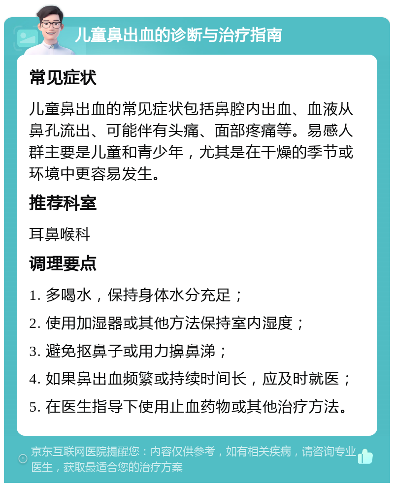 儿童鼻出血的诊断与治疗指南 常见症状 儿童鼻出血的常见症状包括鼻腔内出血、血液从鼻孔流出、可能伴有头痛、面部疼痛等。易感人群主要是儿童和青少年，尤其是在干燥的季节或环境中更容易发生。 推荐科室 耳鼻喉科 调理要点 1. 多喝水，保持身体水分充足； 2. 使用加湿器或其他方法保持室内湿度； 3. 避免抠鼻子或用力擤鼻涕； 4. 如果鼻出血频繁或持续时间长，应及时就医； 5. 在医生指导下使用止血药物或其他治疗方法。