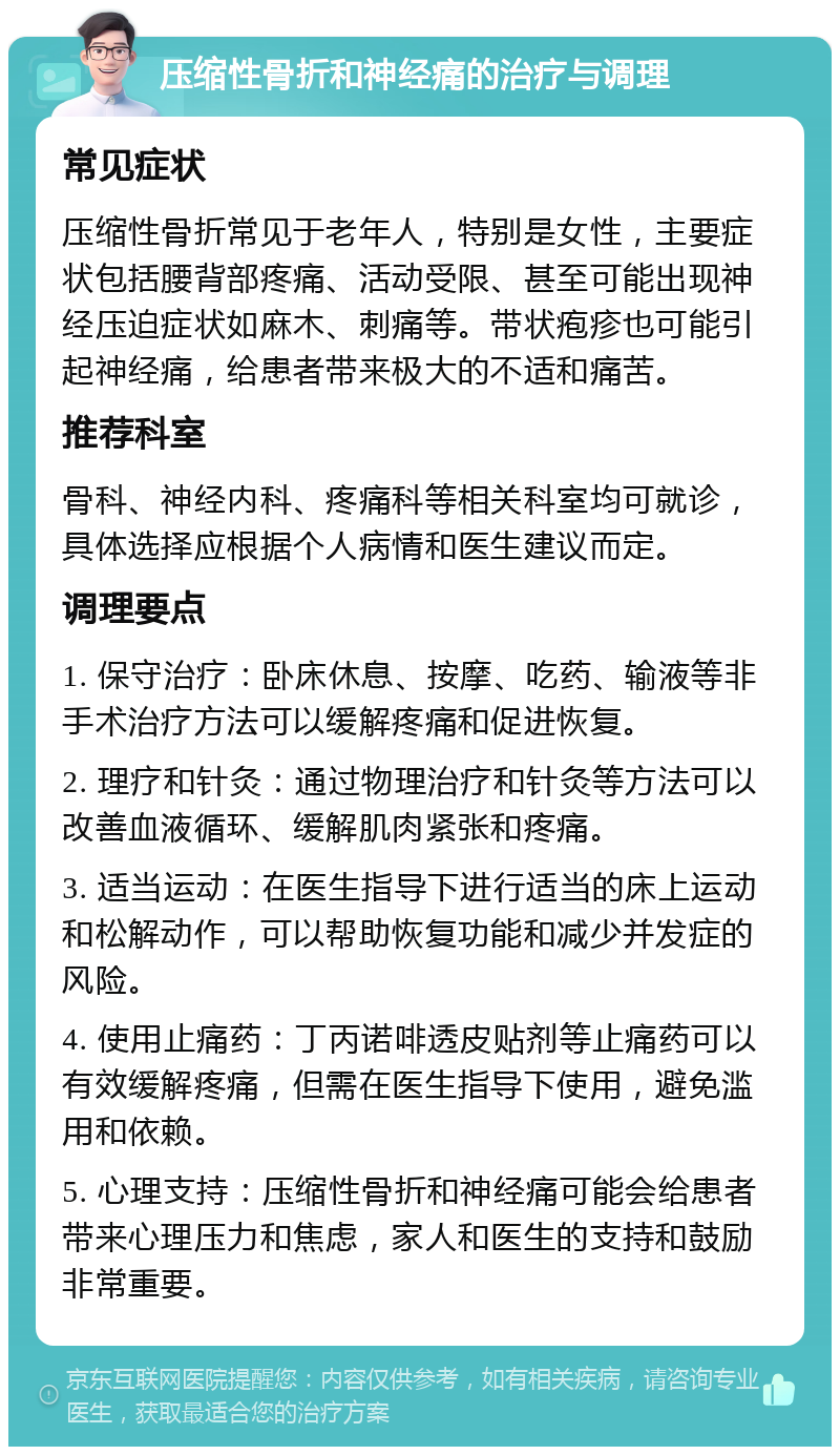 压缩性骨折和神经痛的治疗与调理 常见症状 压缩性骨折常见于老年人，特别是女性，主要症状包括腰背部疼痛、活动受限、甚至可能出现神经压迫症状如麻木、刺痛等。带状疱疹也可能引起神经痛，给患者带来极大的不适和痛苦。 推荐科室 骨科、神经内科、疼痛科等相关科室均可就诊，具体选择应根据个人病情和医生建议而定。 调理要点 1. 保守治疗：卧床休息、按摩、吃药、输液等非手术治疗方法可以缓解疼痛和促进恢复。 2. 理疗和针灸：通过物理治疗和针灸等方法可以改善血液循环、缓解肌肉紧张和疼痛。 3. 适当运动：在医生指导下进行适当的床上运动和松解动作，可以帮助恢复功能和减少并发症的风险。 4. 使用止痛药：丁丙诺啡透皮贴剂等止痛药可以有效缓解疼痛，但需在医生指导下使用，避免滥用和依赖。 5. 心理支持：压缩性骨折和神经痛可能会给患者带来心理压力和焦虑，家人和医生的支持和鼓励非常重要。