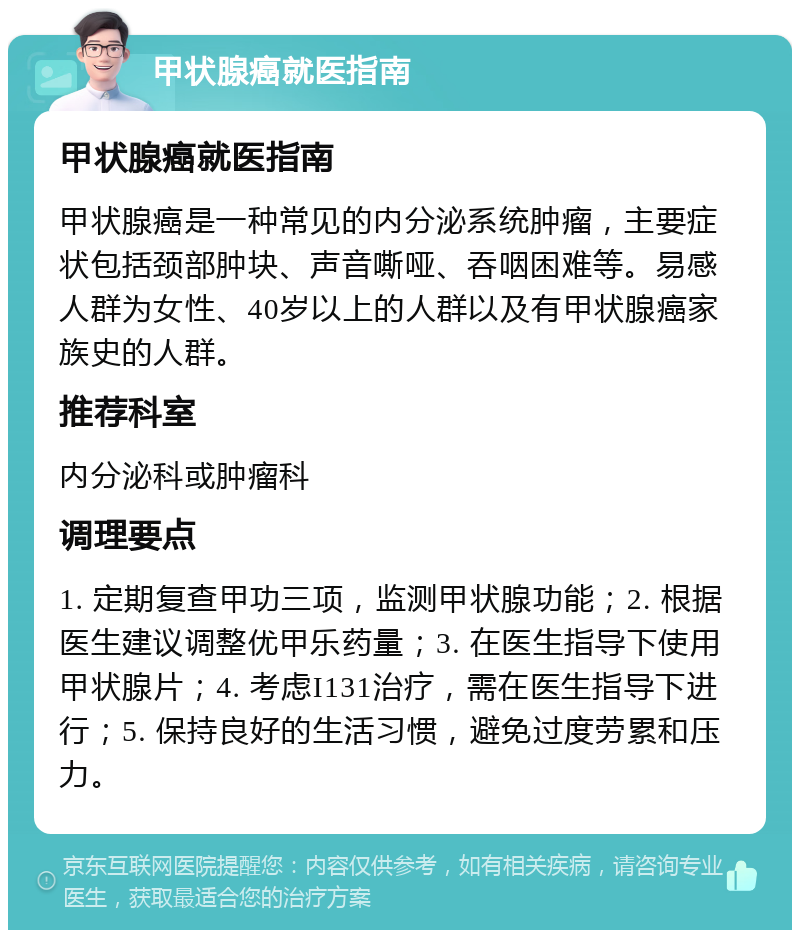 甲状腺癌就医指南 甲状腺癌就医指南 甲状腺癌是一种常见的内分泌系统肿瘤，主要症状包括颈部肿块、声音嘶哑、吞咽困难等。易感人群为女性、40岁以上的人群以及有甲状腺癌家族史的人群。 推荐科室 内分泌科或肿瘤科 调理要点 1. 定期复查甲功三项，监测甲状腺功能；2. 根据医生建议调整优甲乐药量；3. 在医生指导下使用甲状腺片；4. 考虑I131治疗，需在医生指导下进行；5. 保持良好的生活习惯，避免过度劳累和压力。