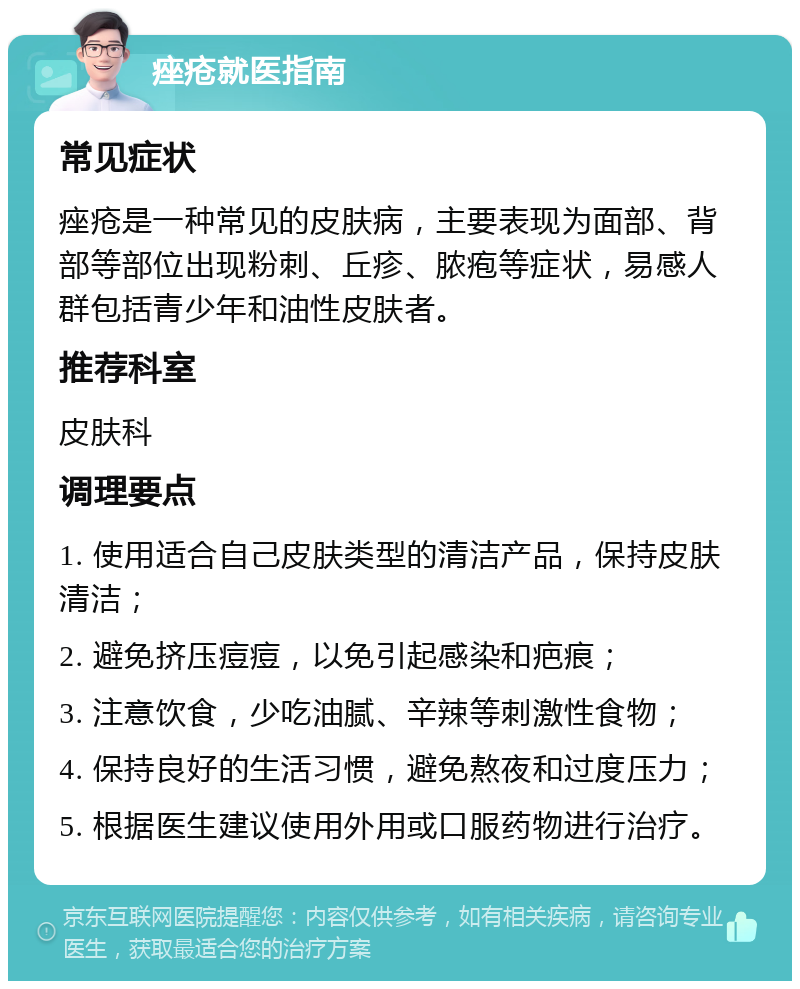 痤疮就医指南 常见症状 痤疮是一种常见的皮肤病，主要表现为面部、背部等部位出现粉刺、丘疹、脓疱等症状，易感人群包括青少年和油性皮肤者。 推荐科室 皮肤科 调理要点 1. 使用适合自己皮肤类型的清洁产品，保持皮肤清洁； 2. 避免挤压痘痘，以免引起感染和疤痕； 3. 注意饮食，少吃油腻、辛辣等刺激性食物； 4. 保持良好的生活习惯，避免熬夜和过度压力； 5. 根据医生建议使用外用或口服药物进行治疗。