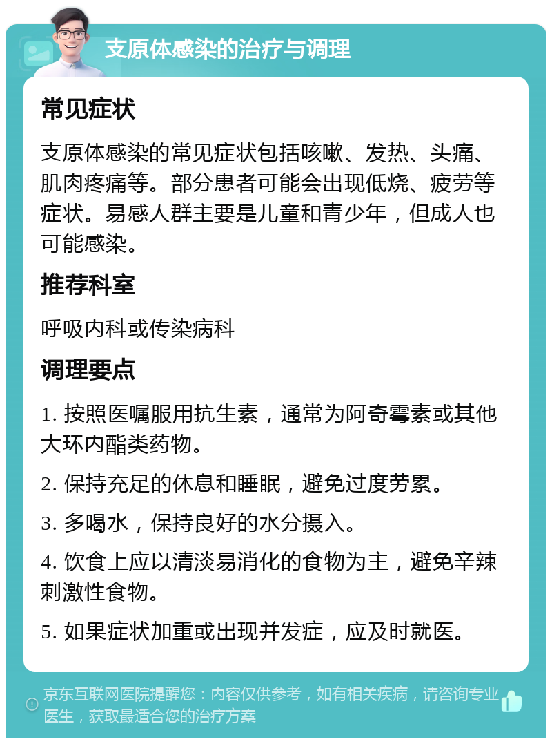 支原体感染的治疗与调理 常见症状 支原体感染的常见症状包括咳嗽、发热、头痛、肌肉疼痛等。部分患者可能会出现低烧、疲劳等症状。易感人群主要是儿童和青少年，但成人也可能感染。 推荐科室 呼吸内科或传染病科 调理要点 1. 按照医嘱服用抗生素，通常为阿奇霉素或其他大环内酯类药物。 2. 保持充足的休息和睡眠，避免过度劳累。 3. 多喝水，保持良好的水分摄入。 4. 饮食上应以清淡易消化的食物为主，避免辛辣刺激性食物。 5. 如果症状加重或出现并发症，应及时就医。