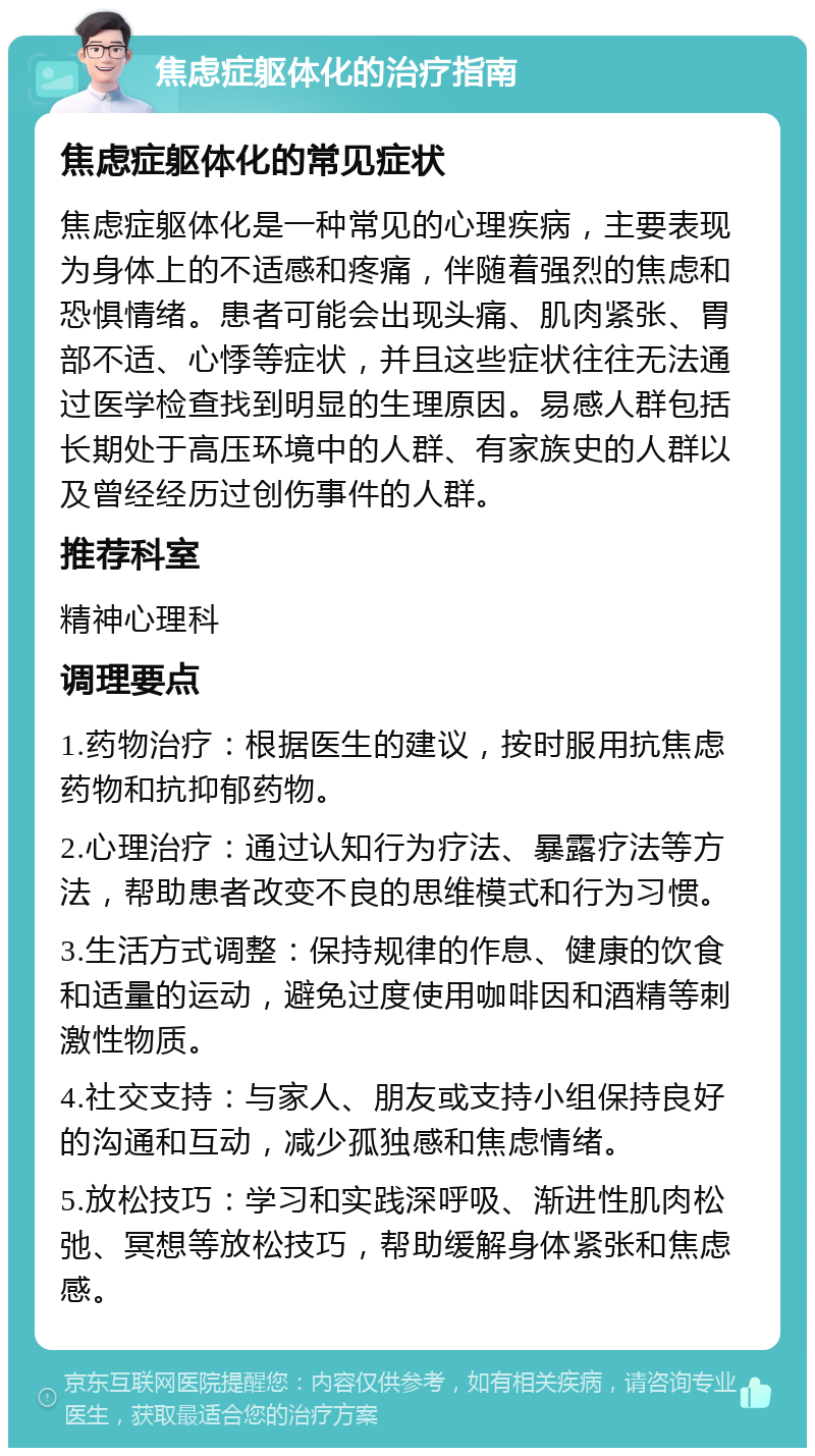 焦虑症躯体化的治疗指南 焦虑症躯体化的常见症状 焦虑症躯体化是一种常见的心理疾病，主要表现为身体上的不适感和疼痛，伴随着强烈的焦虑和恐惧情绪。患者可能会出现头痛、肌肉紧张、胃部不适、心悸等症状，并且这些症状往往无法通过医学检查找到明显的生理原因。易感人群包括长期处于高压环境中的人群、有家族史的人群以及曾经经历过创伤事件的人群。 推荐科室 精神心理科 调理要点 1.药物治疗：根据医生的建议，按时服用抗焦虑药物和抗抑郁药物。 2.心理治疗：通过认知行为疗法、暴露疗法等方法，帮助患者改变不良的思维模式和行为习惯。 3.生活方式调整：保持规律的作息、健康的饮食和适量的运动，避免过度使用咖啡因和酒精等刺激性物质。 4.社交支持：与家人、朋友或支持小组保持良好的沟通和互动，减少孤独感和焦虑情绪。 5.放松技巧：学习和实践深呼吸、渐进性肌肉松弛、冥想等放松技巧，帮助缓解身体紧张和焦虑感。