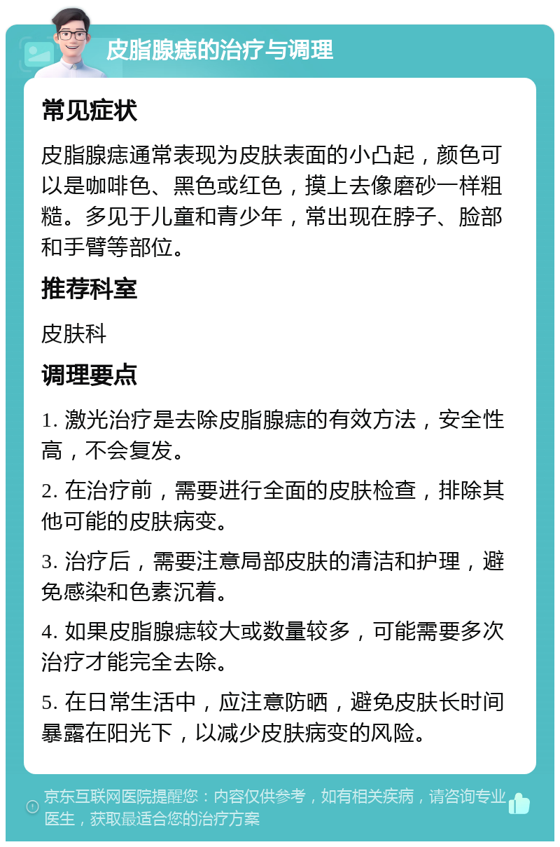 皮脂腺痣的治疗与调理 常见症状 皮脂腺痣通常表现为皮肤表面的小凸起，颜色可以是咖啡色、黑色或红色，摸上去像磨砂一样粗糙。多见于儿童和青少年，常出现在脖子、脸部和手臂等部位。 推荐科室 皮肤科 调理要点 1. 激光治疗是去除皮脂腺痣的有效方法，安全性高，不会复发。 2. 在治疗前，需要进行全面的皮肤检查，排除其他可能的皮肤病变。 3. 治疗后，需要注意局部皮肤的清洁和护理，避免感染和色素沉着。 4. 如果皮脂腺痣较大或数量较多，可能需要多次治疗才能完全去除。 5. 在日常生活中，应注意防晒，避免皮肤长时间暴露在阳光下，以减少皮肤病变的风险。