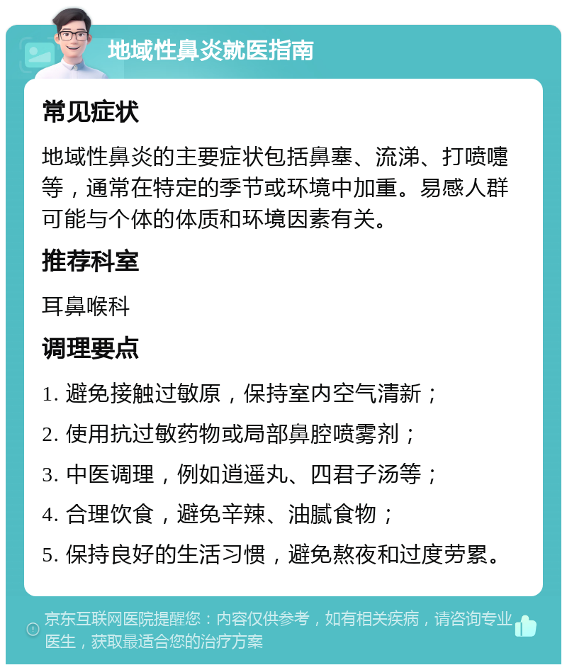 地域性鼻炎就医指南 常见症状 地域性鼻炎的主要症状包括鼻塞、流涕、打喷嚏等，通常在特定的季节或环境中加重。易感人群可能与个体的体质和环境因素有关。 推荐科室 耳鼻喉科 调理要点 1. 避免接触过敏原，保持室内空气清新； 2. 使用抗过敏药物或局部鼻腔喷雾剂； 3. 中医调理，例如逍遥丸、四君子汤等； 4. 合理饮食，避免辛辣、油腻食物； 5. 保持良好的生活习惯，避免熬夜和过度劳累。