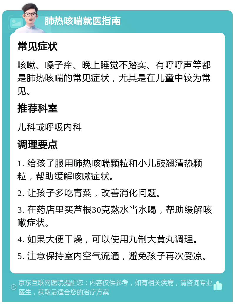 肺热咳喘就医指南 常见症状 咳嗽、嗓子痒、晚上睡觉不踏实、有呼呼声等都是肺热咳喘的常见症状，尤其是在儿童中较为常见。 推荐科室 儿科或呼吸内科 调理要点 1. 给孩子服用肺热咳喘颗粒和小儿豉翘清热颗粒，帮助缓解咳嗽症状。 2. 让孩子多吃青菜，改善消化问题。 3. 在药店里买芦根30克熬水当水喝，帮助缓解咳嗽症状。 4. 如果大便干燥，可以使用九制大黄丸调理。 5. 注意保持室内空气流通，避免孩子再次受凉。