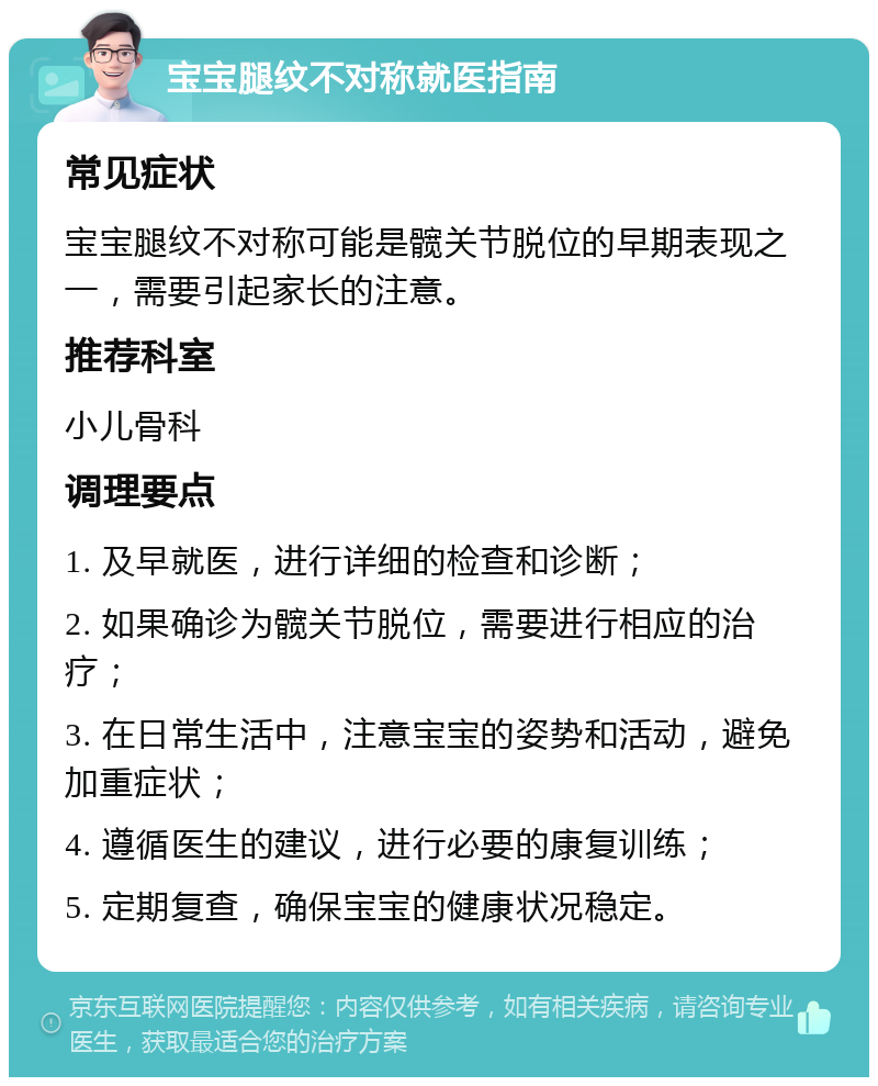 宝宝腿纹不对称就医指南 常见症状 宝宝腿纹不对称可能是髋关节脱位的早期表现之一，需要引起家长的注意。 推荐科室 小儿骨科 调理要点 1. 及早就医，进行详细的检查和诊断； 2. 如果确诊为髋关节脱位，需要进行相应的治疗； 3. 在日常生活中，注意宝宝的姿势和活动，避免加重症状； 4. 遵循医生的建议，进行必要的康复训练； 5. 定期复查，确保宝宝的健康状况稳定。