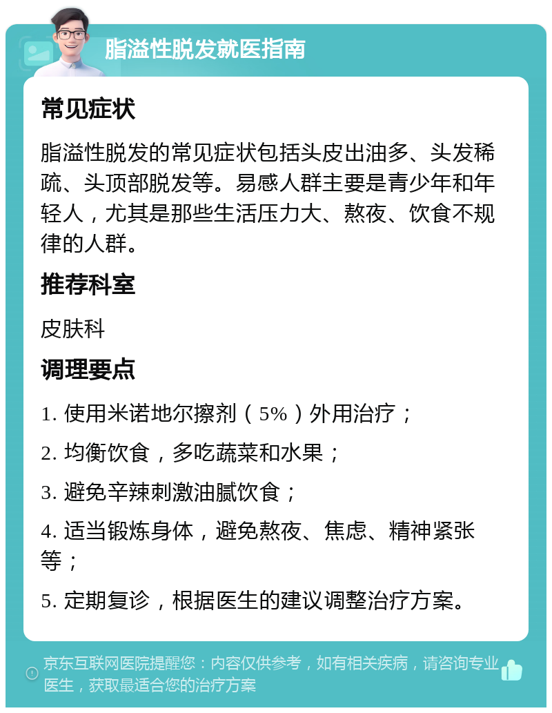 脂溢性脱发就医指南 常见症状 脂溢性脱发的常见症状包括头皮出油多、头发稀疏、头顶部脱发等。易感人群主要是青少年和年轻人，尤其是那些生活压力大、熬夜、饮食不规律的人群。 推荐科室 皮肤科 调理要点 1. 使用米诺地尔擦剂（5%）外用治疗； 2. 均衡饮食，多吃蔬菜和水果； 3. 避免辛辣刺激油腻饮食； 4. 适当锻炼身体，避免熬夜、焦虑、精神紧张等； 5. 定期复诊，根据医生的建议调整治疗方案。