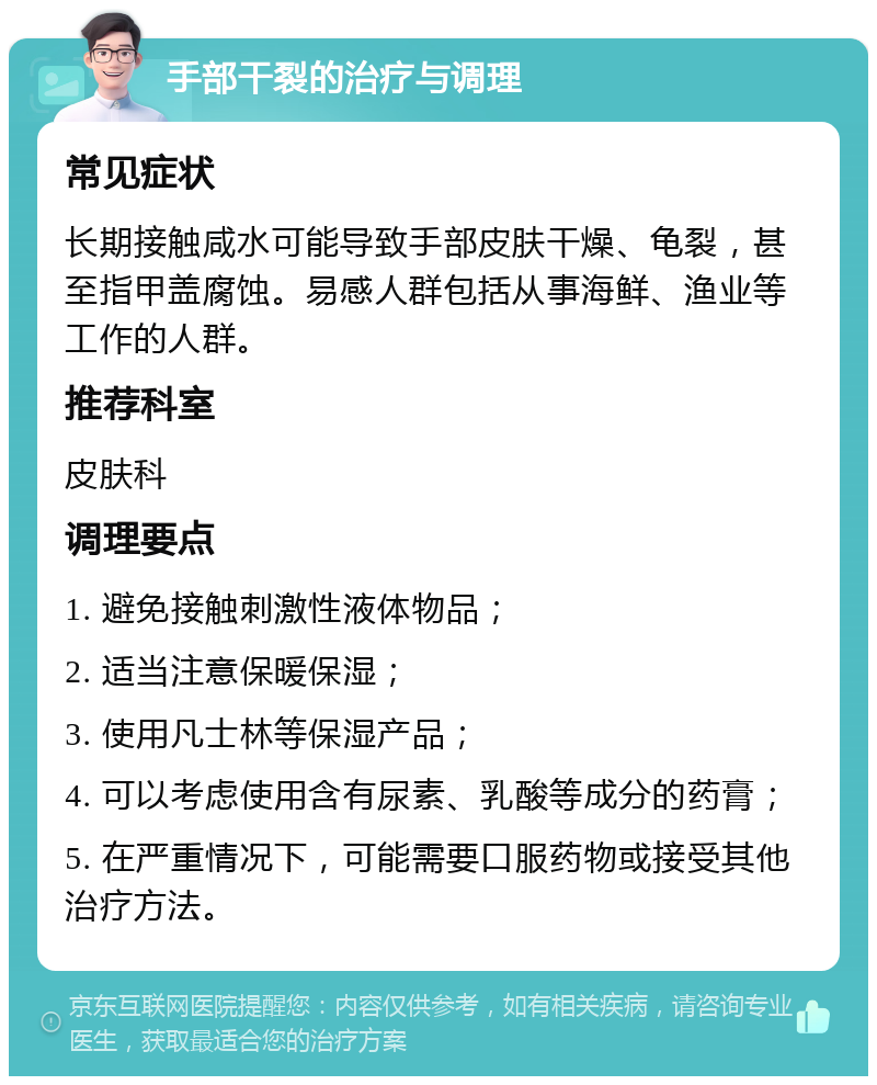 手部干裂的治疗与调理 常见症状 长期接触咸水可能导致手部皮肤干燥、龟裂，甚至指甲盖腐蚀。易感人群包括从事海鲜、渔业等工作的人群。 推荐科室 皮肤科 调理要点 1. 避免接触刺激性液体物品； 2. 适当注意保暖保湿； 3. 使用凡士林等保湿产品； 4. 可以考虑使用含有尿素、乳酸等成分的药膏； 5. 在严重情况下，可能需要口服药物或接受其他治疗方法。