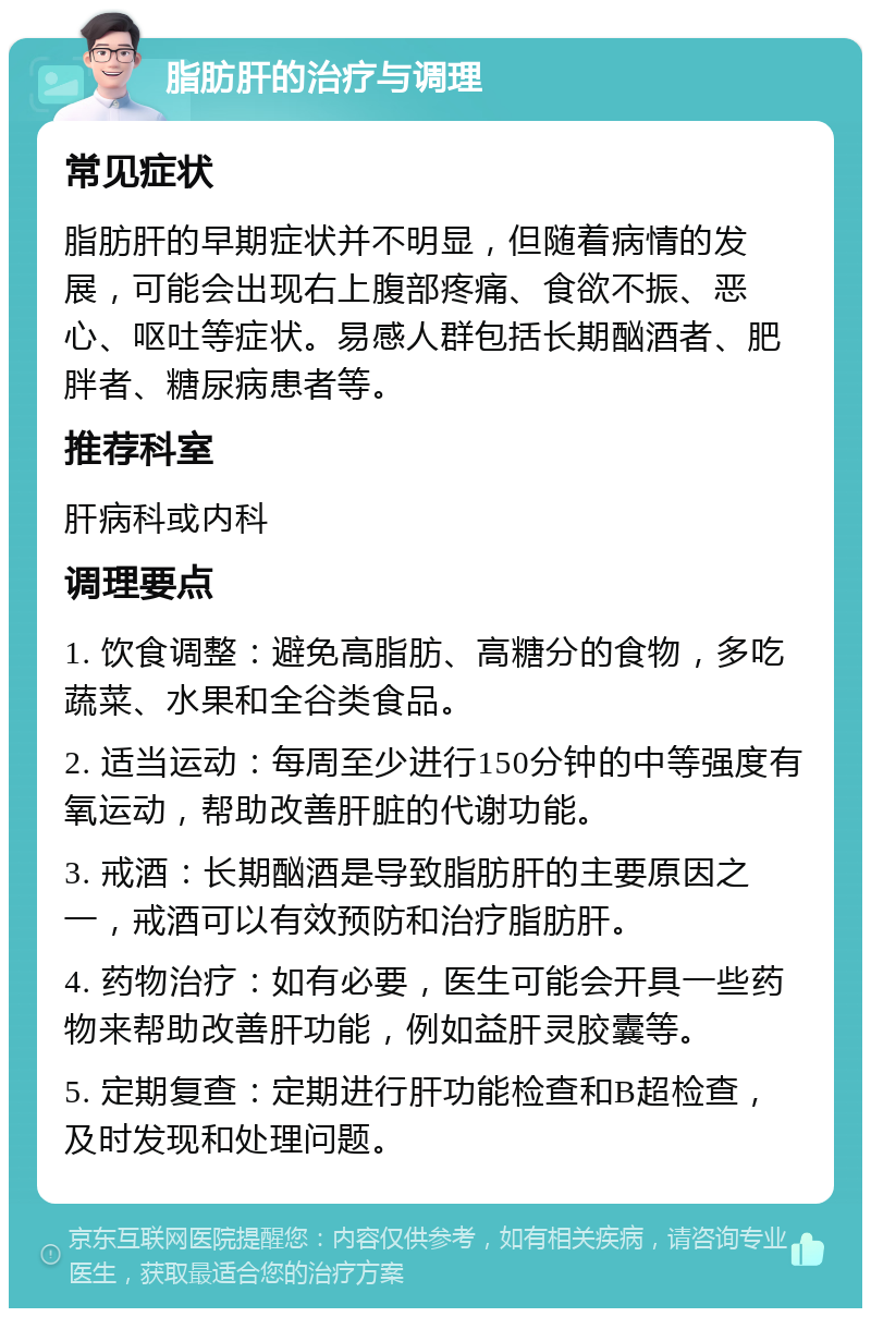 脂肪肝的治疗与调理 常见症状 脂肪肝的早期症状并不明显，但随着病情的发展，可能会出现右上腹部疼痛、食欲不振、恶心、呕吐等症状。易感人群包括长期酗酒者、肥胖者、糖尿病患者等。 推荐科室 肝病科或内科 调理要点 1. 饮食调整：避免高脂肪、高糖分的食物，多吃蔬菜、水果和全谷类食品。 2. 适当运动：每周至少进行150分钟的中等强度有氧运动，帮助改善肝脏的代谢功能。 3. 戒酒：长期酗酒是导致脂肪肝的主要原因之一，戒酒可以有效预防和治疗脂肪肝。 4. 药物治疗：如有必要，医生可能会开具一些药物来帮助改善肝功能，例如益肝灵胶囊等。 5. 定期复查：定期进行肝功能检查和B超检查，及时发现和处理问题。