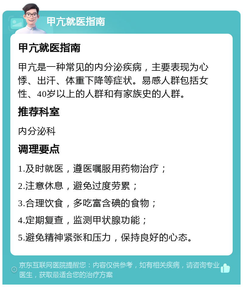 甲亢就医指南 甲亢就医指南 甲亢是一种常见的内分泌疾病，主要表现为心悸、出汗、体重下降等症状。易感人群包括女性、40岁以上的人群和有家族史的人群。 推荐科室 内分泌科 调理要点 1.及时就医，遵医嘱服用药物治疗； 2.注意休息，避免过度劳累； 3.合理饮食，多吃富含碘的食物； 4.定期复查，监测甲状腺功能； 5.避免精神紧张和压力，保持良好的心态。