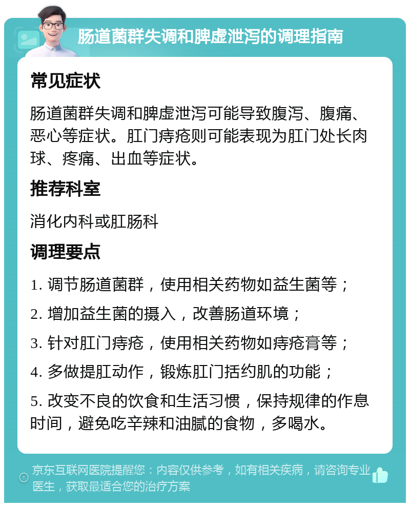 肠道菌群失调和脾虚泄泻的调理指南 常见症状 肠道菌群失调和脾虚泄泻可能导致腹泻、腹痛、恶心等症状。肛门痔疮则可能表现为肛门处长肉球、疼痛、出血等症状。 推荐科室 消化内科或肛肠科 调理要点 1. 调节肠道菌群，使用相关药物如益生菌等； 2. 增加益生菌的摄入，改善肠道环境； 3. 针对肛门痔疮，使用相关药物如痔疮膏等； 4. 多做提肛动作，锻炼肛门括约肌的功能； 5. 改变不良的饮食和生活习惯，保持规律的作息时间，避免吃辛辣和油腻的食物，多喝水。