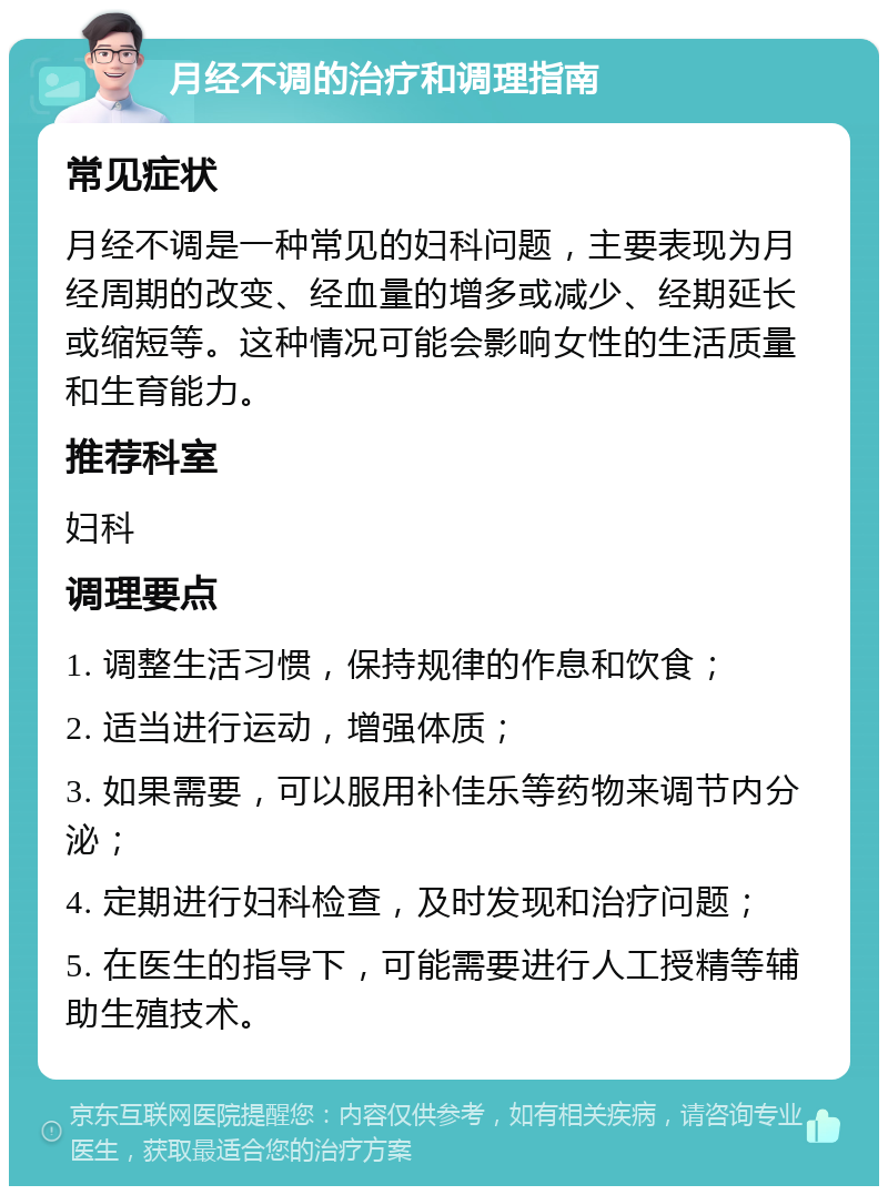 月经不调的治疗和调理指南 常见症状 月经不调是一种常见的妇科问题，主要表现为月经周期的改变、经血量的增多或减少、经期延长或缩短等。这种情况可能会影响女性的生活质量和生育能力。 推荐科室 妇科 调理要点 1. 调整生活习惯，保持规律的作息和饮食； 2. 适当进行运动，增强体质； 3. 如果需要，可以服用补佳乐等药物来调节内分泌； 4. 定期进行妇科检查，及时发现和治疗问题； 5. 在医生的指导下，可能需要进行人工授精等辅助生殖技术。