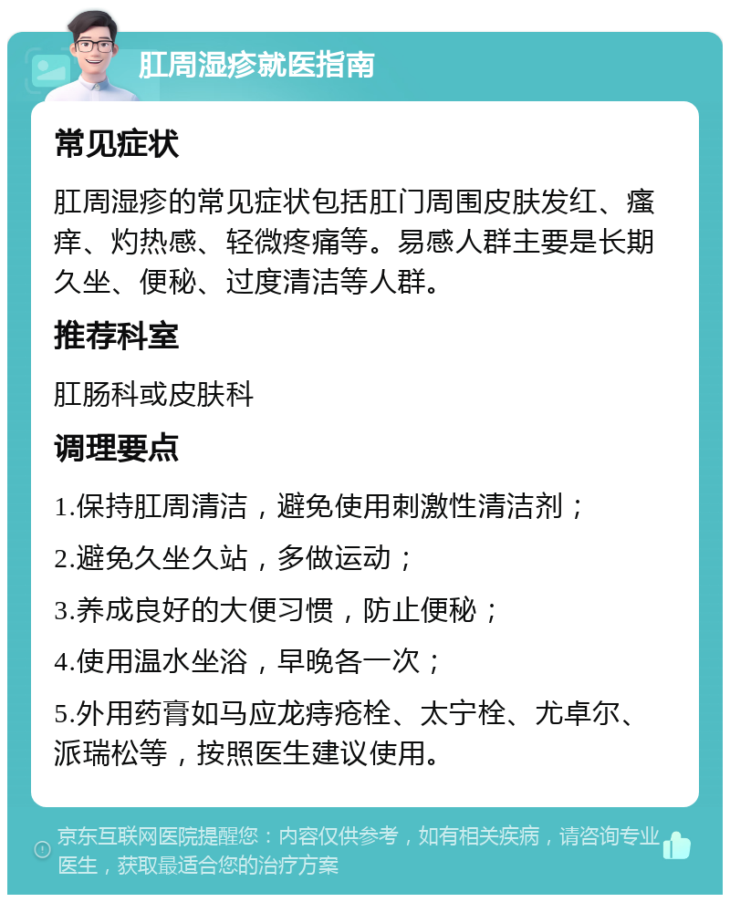 肛周湿疹就医指南 常见症状 肛周湿疹的常见症状包括肛门周围皮肤发红、瘙痒、灼热感、轻微疼痛等。易感人群主要是长期久坐、便秘、过度清洁等人群。 推荐科室 肛肠科或皮肤科 调理要点 1.保持肛周清洁，避免使用刺激性清洁剂； 2.避免久坐久站，多做运动； 3.养成良好的大便习惯，防止便秘； 4.使用温水坐浴，早晚各一次； 5.外用药膏如马应龙痔疮栓、太宁栓、尤卓尔、派瑞松等，按照医生建议使用。