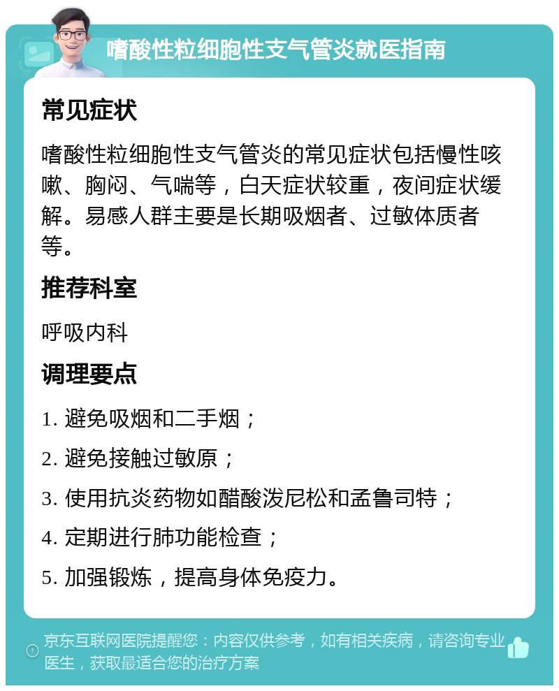 嗜酸性粒细胞性支气管炎就医指南 常见症状 嗜酸性粒细胞性支气管炎的常见症状包括慢性咳嗽、胸闷、气喘等，白天症状较重，夜间症状缓解。易感人群主要是长期吸烟者、过敏体质者等。 推荐科室 呼吸内科 调理要点 1. 避免吸烟和二手烟； 2. 避免接触过敏原； 3. 使用抗炎药物如醋酸泼尼松和孟鲁司特； 4. 定期进行肺功能检查； 5. 加强锻炼，提高身体免疫力。