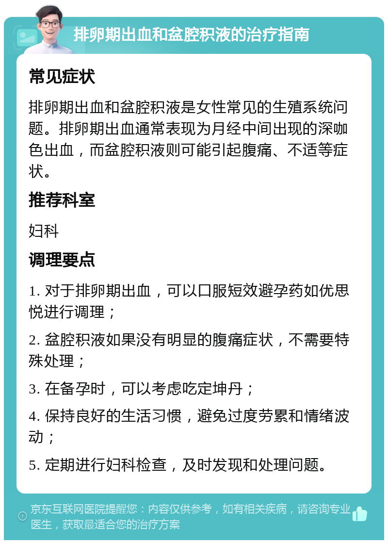 排卵期出血和盆腔积液的治疗指南 常见症状 排卵期出血和盆腔积液是女性常见的生殖系统问题。排卵期出血通常表现为月经中间出现的深咖色出血，而盆腔积液则可能引起腹痛、不适等症状。 推荐科室 妇科 调理要点 1. 对于排卵期出血，可以口服短效避孕药如优思悦进行调理； 2. 盆腔积液如果没有明显的腹痛症状，不需要特殊处理； 3. 在备孕时，可以考虑吃定坤丹； 4. 保持良好的生活习惯，避免过度劳累和情绪波动； 5. 定期进行妇科检查，及时发现和处理问题。