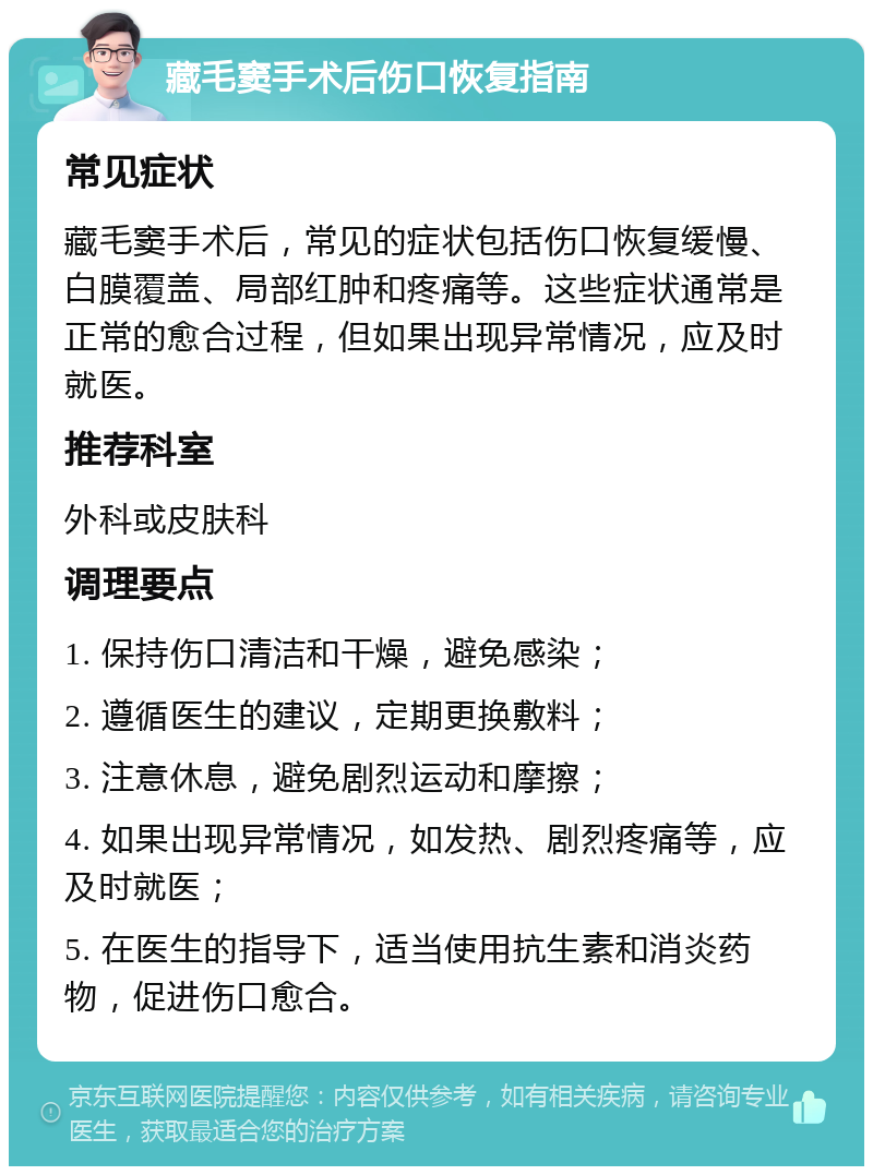 藏毛窦手术后伤口恢复指南 常见症状 藏毛窦手术后，常见的症状包括伤口恢复缓慢、白膜覆盖、局部红肿和疼痛等。这些症状通常是正常的愈合过程，但如果出现异常情况，应及时就医。 推荐科室 外科或皮肤科 调理要点 1. 保持伤口清洁和干燥，避免感染； 2. 遵循医生的建议，定期更换敷料； 3. 注意休息，避免剧烈运动和摩擦； 4. 如果出现异常情况，如发热、剧烈疼痛等，应及时就医； 5. 在医生的指导下，适当使用抗生素和消炎药物，促进伤口愈合。