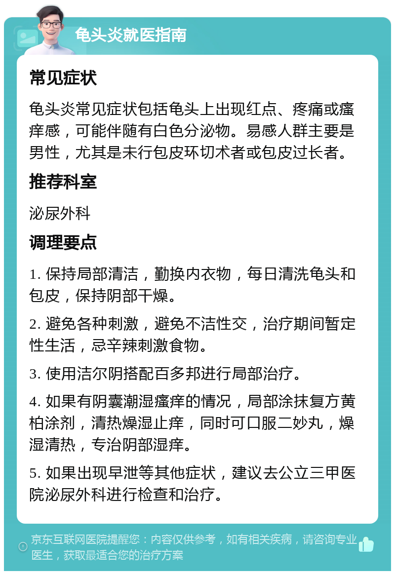 龟头炎就医指南 常见症状 龟头炎常见症状包括龟头上出现红点、疼痛或瘙痒感，可能伴随有白色分泌物。易感人群主要是男性，尤其是未行包皮环切术者或包皮过长者。 推荐科室 泌尿外科 调理要点 1. 保持局部清洁，勤换内衣物，每日清洗龟头和包皮，保持阴部干燥。 2. 避免各种刺激，避免不洁性交，治疗期间暂定性生活，忌辛辣刺激食物。 3. 使用洁尔阴搭配百多邦进行局部治疗。 4. 如果有阴囊潮湿瘙痒的情况，局部涂抹复方黄柏涂剂，清热燥湿止痒，同时可口服二妙丸，燥湿清热，专治阴部湿痒。 5. 如果出现早泄等其他症状，建议去公立三甲医院泌尿外科进行检查和治疗。