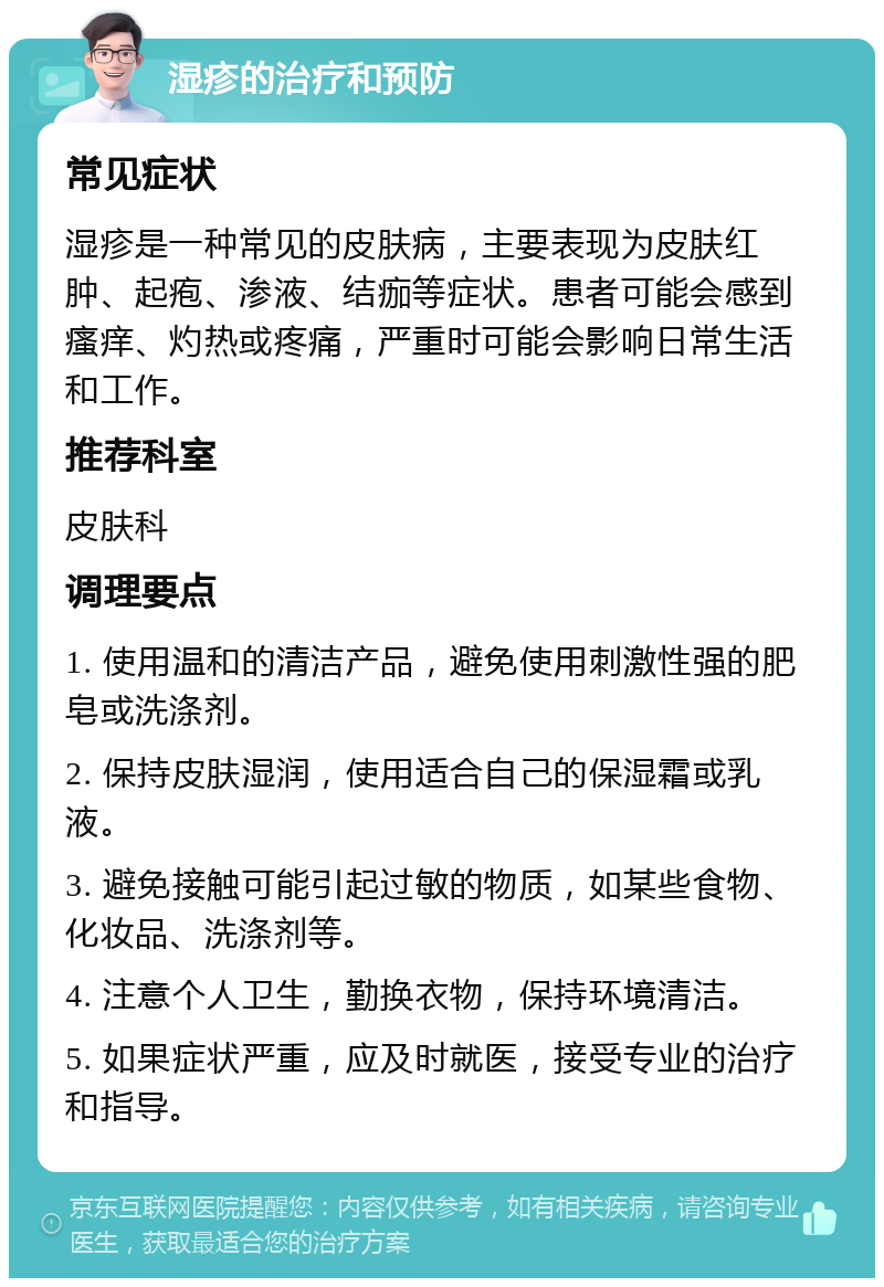 湿疹的治疗和预防 常见症状 湿疹是一种常见的皮肤病，主要表现为皮肤红肿、起疱、渗液、结痂等症状。患者可能会感到瘙痒、灼热或疼痛，严重时可能会影响日常生活和工作。 推荐科室 皮肤科 调理要点 1. 使用温和的清洁产品，避免使用刺激性强的肥皂或洗涤剂。 2. 保持皮肤湿润，使用适合自己的保湿霜或乳液。 3. 避免接触可能引起过敏的物质，如某些食物、化妆品、洗涤剂等。 4. 注意个人卫生，勤换衣物，保持环境清洁。 5. 如果症状严重，应及时就医，接受专业的治疗和指导。