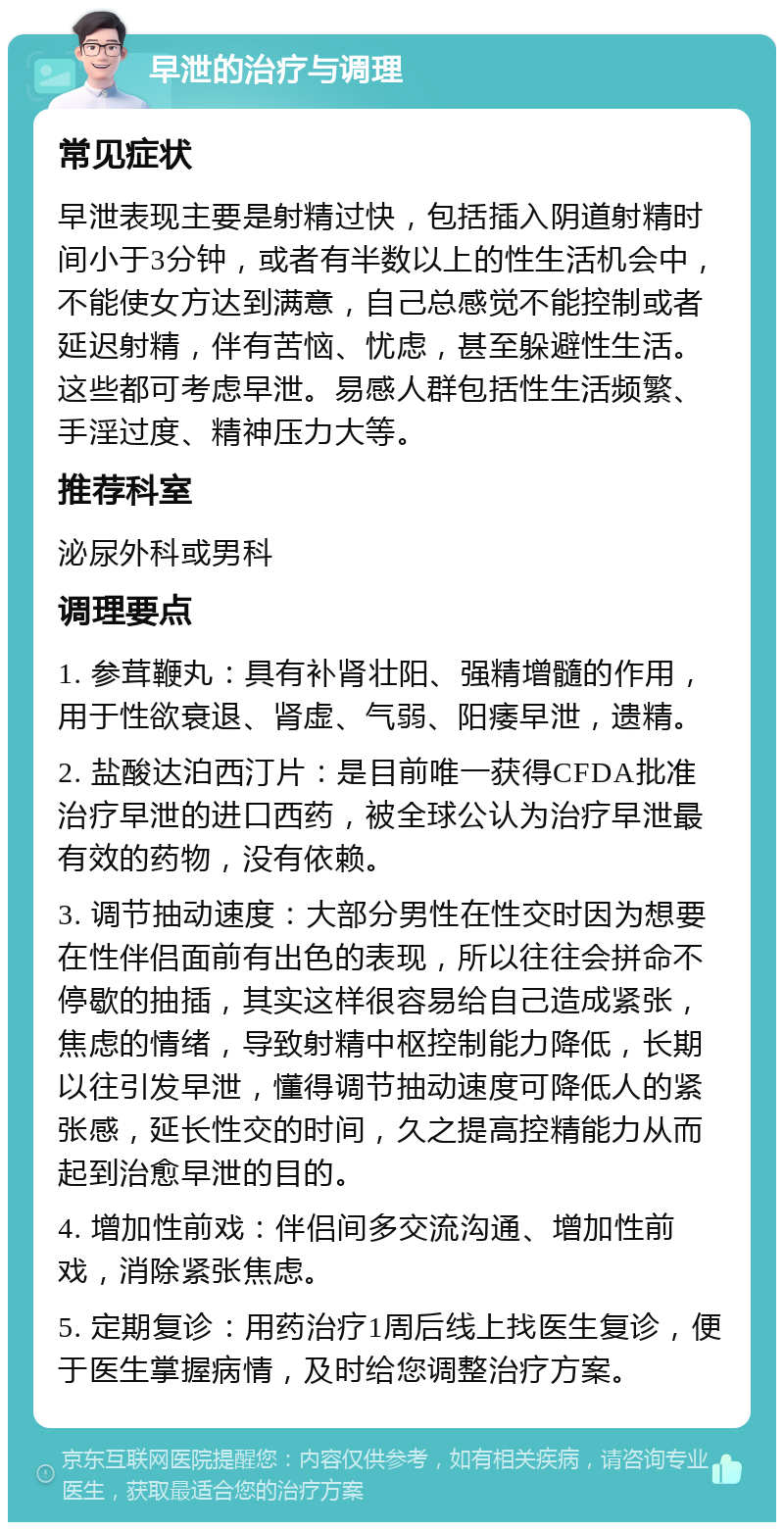 早泄的治疗与调理 常见症状 早泄表现主要是射精过快，包括插入阴道射精时间小于3分钟，或者有半数以上的性生活机会中，不能使女方达到满意，自己总感觉不能控制或者延迟射精，伴有苦恼、忧虑，甚至躲避性生活。这些都可考虑早泄。易感人群包括性生活频繁、手淫过度、精神压力大等。 推荐科室 泌尿外科或男科 调理要点 1. 参茸鞭丸：具有补肾壮阳、强精增髓的作用，用于性欲衰退、肾虚、气弱、阳痿早泄，遗精。 2. 盐酸达泊西汀片：是目前唯一获得CFDA批准治疗早泄的进口西药，被全球公认为治疗早泄最有效的药物，没有依赖。 3. 调节抽动速度：大部分男性在性交时因为想要在性伴侣面前有出色的表现，所以往往会拼命不停歇的抽插，其实这样很容易给自己造成紧张，焦虑的情绪，导致射精中枢控制能力降低，长期以往引发早泄，懂得调节抽动速度可降低人的紧张感，延长性交的时间，久之提高控精能力从而起到治愈早泄的目的。 4. 增加性前戏：伴侣间多交流沟通、增加性前戏，消除紧张焦虑。 5. 定期复诊：用药治疗1周后线上找医生复诊，便于医生掌握病情，及时给您调整治疗方案。