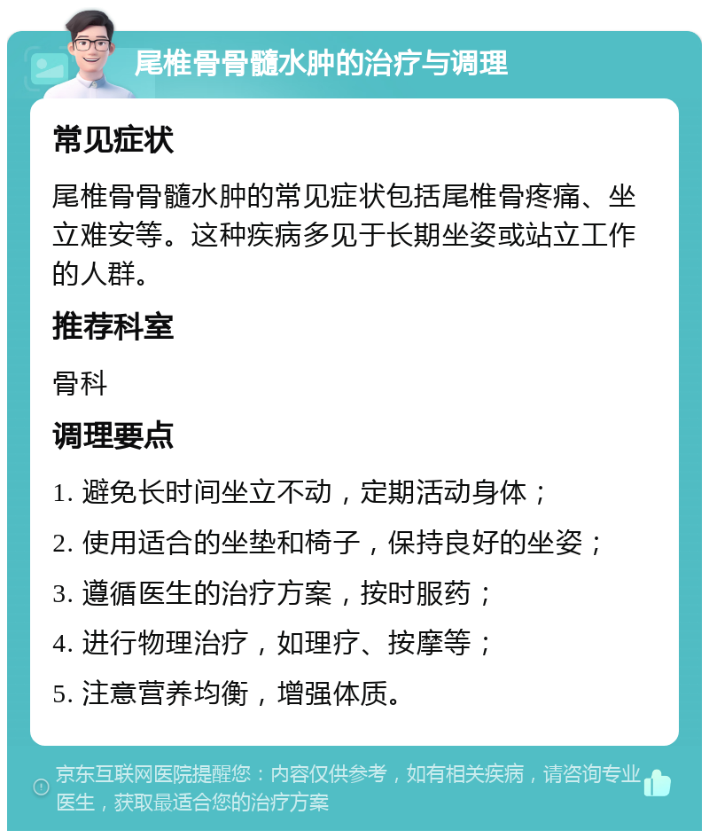 尾椎骨骨髓水肿的治疗与调理 常见症状 尾椎骨骨髓水肿的常见症状包括尾椎骨疼痛、坐立难安等。这种疾病多见于长期坐姿或站立工作的人群。 推荐科室 骨科 调理要点 1. 避免长时间坐立不动，定期活动身体； 2. 使用适合的坐垫和椅子，保持良好的坐姿； 3. 遵循医生的治疗方案，按时服药； 4. 进行物理治疗，如理疗、按摩等； 5. 注意营养均衡，增强体质。