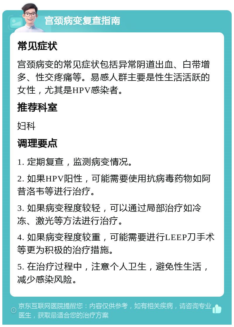 宫颈病变复查指南 常见症状 宫颈病变的常见症状包括异常阴道出血、白带增多、性交疼痛等。易感人群主要是性生活活跃的女性，尤其是HPV感染者。 推荐科室 妇科 调理要点 1. 定期复查，监测病变情况。 2. 如果HPV阳性，可能需要使用抗病毒药物如阿昔洛韦等进行治疗。 3. 如果病变程度较轻，可以通过局部治疗如冷冻、激光等方法进行治疗。 4. 如果病变程度较重，可能需要进行LEEP刀手术等更为积极的治疗措施。 5. 在治疗过程中，注意个人卫生，避免性生活，减少感染风险。