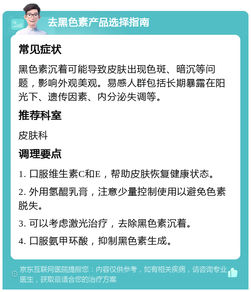 去黑色素产品选择指南 常见症状 黑色素沉着可能导致皮肤出现色斑、暗沉等问题，影响外观美观。易感人群包括长期暴露在阳光下、遗传因素、内分泌失调等。 推荐科室 皮肤科 调理要点 1. 口服维生素C和E，帮助皮肤恢复健康状态。 2. 外用氢醌乳膏，注意少量控制使用以避免色素脱失。 3. 可以考虑激光治疗，去除黑色素沉着。 4. 口服氨甲环酸，抑制黑色素生成。