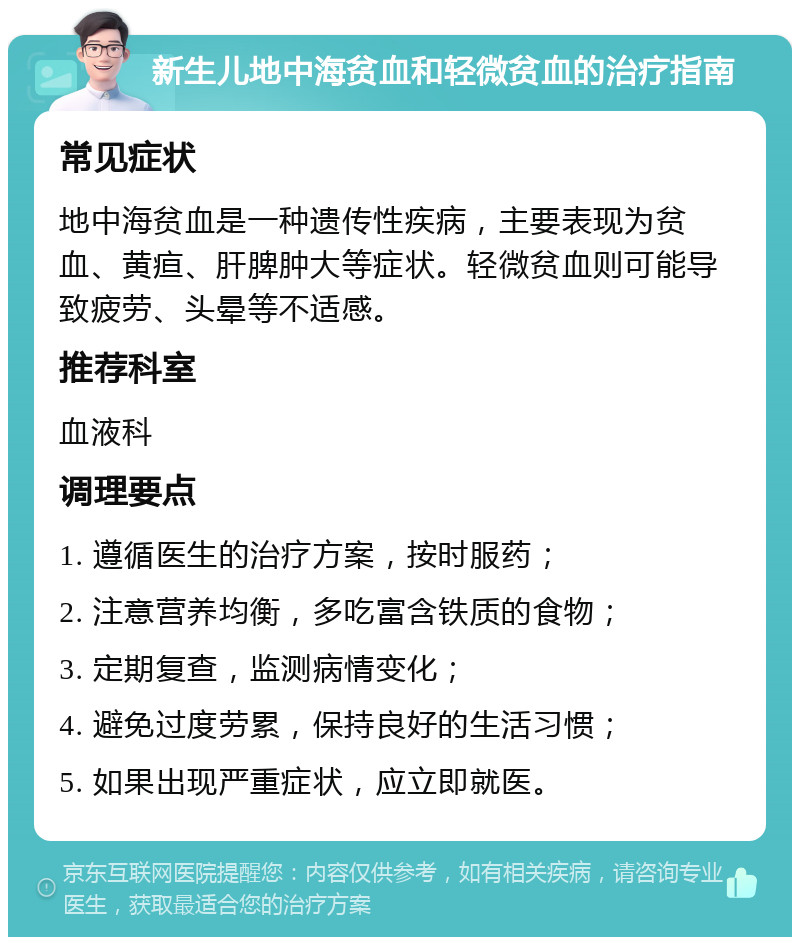 新生儿地中海贫血和轻微贫血的治疗指南 常见症状 地中海贫血是一种遗传性疾病，主要表现为贫血、黄疸、肝脾肿大等症状。轻微贫血则可能导致疲劳、头晕等不适感。 推荐科室 血液科 调理要点 1. 遵循医生的治疗方案，按时服药； 2. 注意营养均衡，多吃富含铁质的食物； 3. 定期复查，监测病情变化； 4. 避免过度劳累，保持良好的生活习惯； 5. 如果出现严重症状，应立即就医。