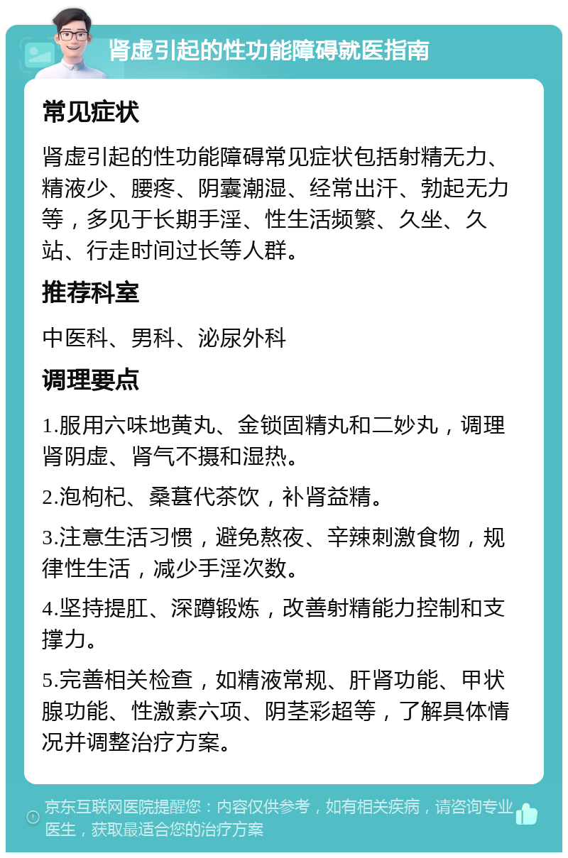 肾虚引起的性功能障碍就医指南 常见症状 肾虚引起的性功能障碍常见症状包括射精无力、精液少、腰疼、阴囊潮湿、经常出汗、勃起无力等，多见于长期手淫、性生活频繁、久坐、久站、行走时间过长等人群。 推荐科室 中医科、男科、泌尿外科 调理要点 1.服用六味地黄丸、金锁固精丸和二妙丸，调理肾阴虚、肾气不摄和湿热。 2.泡枸杞、桑葚代茶饮，补肾益精。 3.注意生活习惯，避免熬夜、辛辣刺激食物，规律性生活，减少手淫次数。 4.坚持提肛、深蹲锻炼，改善射精能力控制和支撑力。 5.完善相关检查，如精液常规、肝肾功能、甲状腺功能、性激素六项、阴茎彩超等，了解具体情况并调整治疗方案。