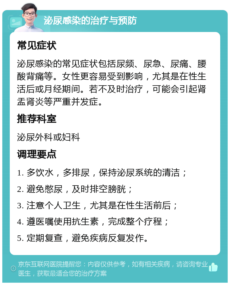 泌尿感染的治疗与预防 常见症状 泌尿感染的常见症状包括尿频、尿急、尿痛、腰酸背痛等。女性更容易受到影响，尤其是在性生活后或月经期间。若不及时治疗，可能会引起肾盂肾炎等严重并发症。 推荐科室 泌尿外科或妇科 调理要点 1. 多饮水，多排尿，保持泌尿系统的清洁； 2. 避免憋尿，及时排空膀胱； 3. 注意个人卫生，尤其是在性生活前后； 4. 遵医嘱使用抗生素，完成整个疗程； 5. 定期复查，避免疾病反复发作。