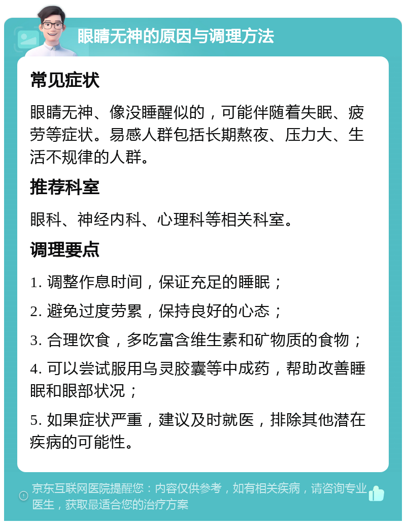 眼睛无神的原因与调理方法 常见症状 眼睛无神、像没睡醒似的，可能伴随着失眠、疲劳等症状。易感人群包括长期熬夜、压力大、生活不规律的人群。 推荐科室 眼科、神经内科、心理科等相关科室。 调理要点 1. 调整作息时间，保证充足的睡眠； 2. 避免过度劳累，保持良好的心态； 3. 合理饮食，多吃富含维生素和矿物质的食物； 4. 可以尝试服用乌灵胶囊等中成药，帮助改善睡眠和眼部状况； 5. 如果症状严重，建议及时就医，排除其他潜在疾病的可能性。