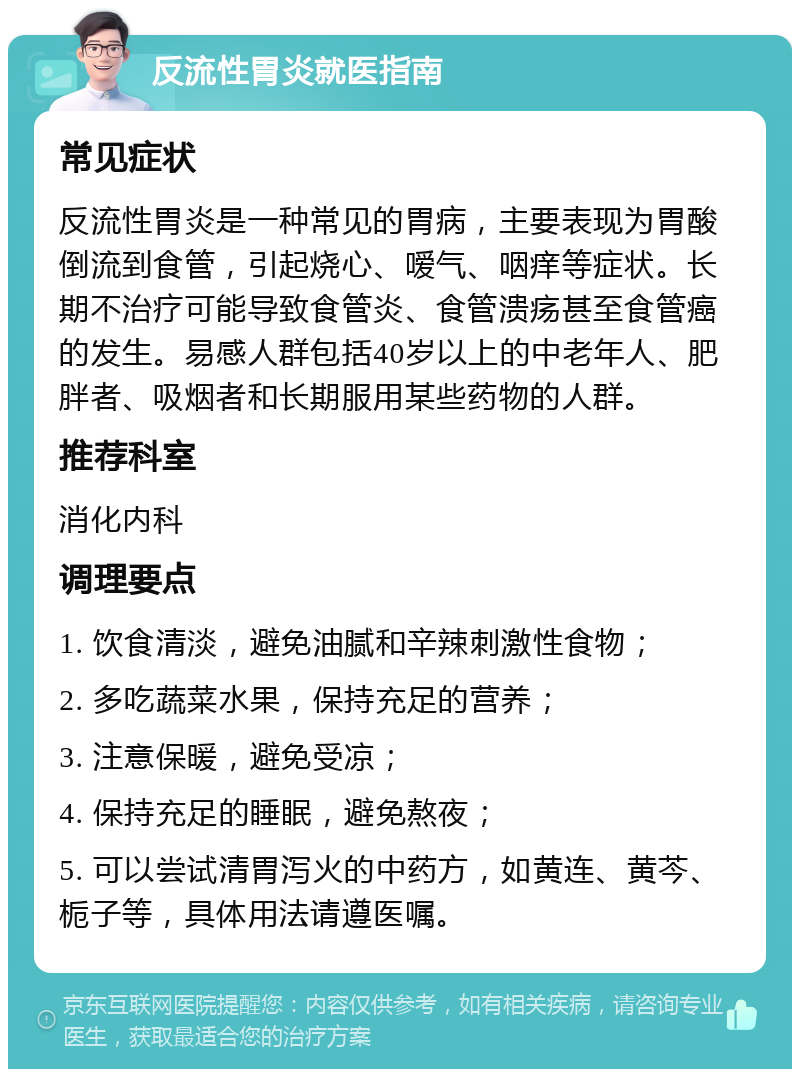 反流性胃炎就医指南 常见症状 反流性胃炎是一种常见的胃病，主要表现为胃酸倒流到食管，引起烧心、嗳气、咽痒等症状。长期不治疗可能导致食管炎、食管溃疡甚至食管癌的发生。易感人群包括40岁以上的中老年人、肥胖者、吸烟者和长期服用某些药物的人群。 推荐科室 消化内科 调理要点 1. 饮食清淡，避免油腻和辛辣刺激性食物； 2. 多吃蔬菜水果，保持充足的营养； 3. 注意保暖，避免受凉； 4. 保持充足的睡眠，避免熬夜； 5. 可以尝试清胃泻火的中药方，如黄连、黄芩、栀子等，具体用法请遵医嘱。